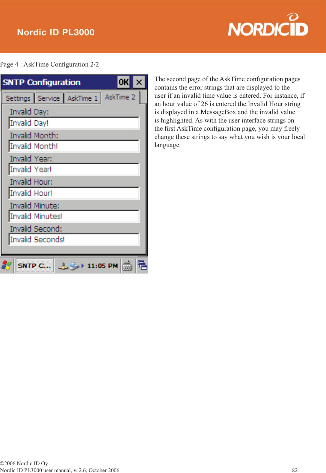 ©2006 Nordic ID OyNordic ID PL3000 user manual, v. 2.6, October 2006                82 Page 4 : AskTime Conﬁ guration 2/2The second page of the AskTime conﬁ guration pages contains the error strings that are displayed to the user if an invalid time value is entered. For instance, if an hour value of 26 is entered the Invalid Hour string is displayed in a MessageBox and the invalid value is highlighted. As with the user interface strings on the ﬁ rst AskTime conﬁ guration page, you may freely change these strings to say what you wish is your local language. 