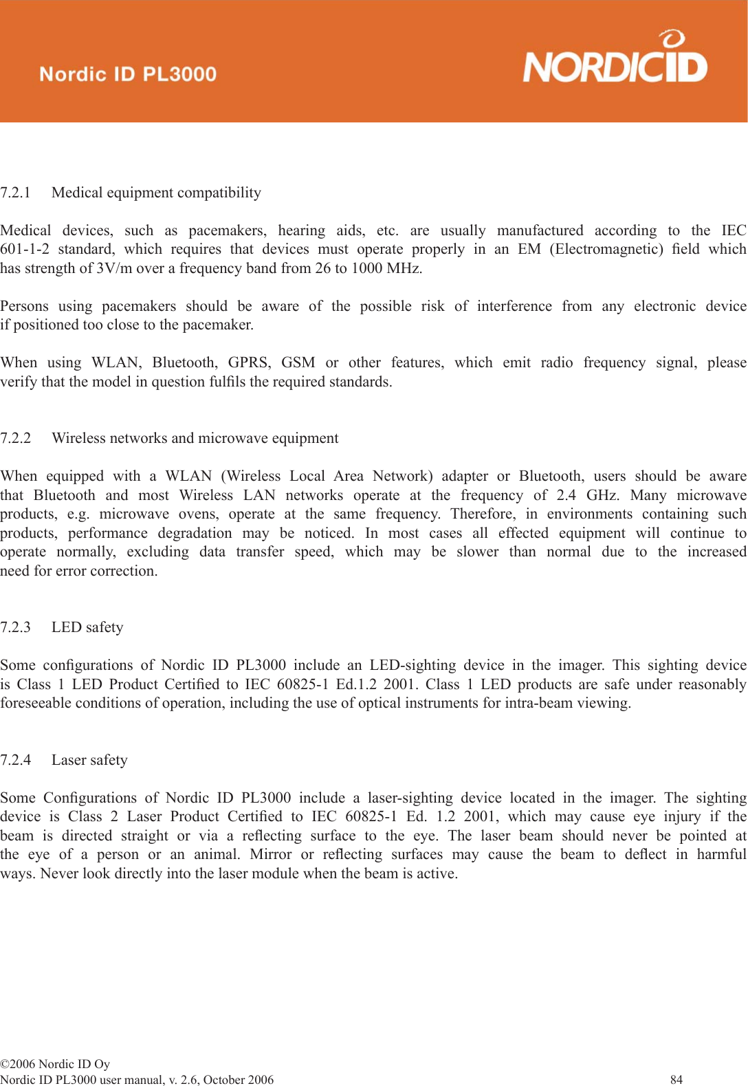 ©2006 Nordic ID OyNordic ID PL3000 user manual, v. 2.6, October 2006                84 7.2.1  Medical equipment compatibilityMedical devices, such as pacemakers, hearing aids, etc. are usually manufactured according to the IEC 601-1-2 standard, which requires that devices must operate properly in an EM (Electromagnetic) ﬁ eld  which has strength of 3V/m over a frequency band from 26 to 1000 MHz. Persons using pacemakers should be aware of the possible risk of interference from any electronic device if positioned too close to the pacemaker.When using WLAN, Bluetooth, GPRS, GSM or other features, which emit radio frequency signal, please verify that the model in question fulﬁ ls the required standards.7.2.2  Wireless networks and microwave equipmentWhen equipped with a WLAN (Wireless Local Area Network) adapter or Bluetooth, users should be aware that Bluetooth and most Wireless LAN networks operate at the frequency of 2.4 GHz. Many microwave products, e.g. microwave ovens, operate at the same frequency. Therefore, in environments containing such products, performance degradation may be noticed. In most cases all effected equipment will continue to operate normally, excluding data transfer speed, which may be slower than normal due to the increased need for error correction.7.2.3 LED safetySome conﬁ gurations of Nordic ID PL3000 include an LED-sighting device in the imager. This sighting device is Class 1 LED Product Certiﬁ ed to IEC 60825-1 Ed.1.2 2001. Class 1 LED products are safe under reasonably foreseeable conditions of operation, including the use of optical instruments for intra-beam viewing. 7.2.4 Laser safetySome Conﬁ gurations of Nordic ID PL3000 include a laser-sighting device located in the imager. The sighting device is Class 2 Laser Product Certiﬁ ed to IEC 60825-1 Ed. 1.2 2001, which may cause eye injury if the beam is directed straight or via a reﬂ ecting surface to the eye. The laser beam should never be pointed at the eye of a person or an animal. Mirror or reﬂ ecting surfaces may cause the beam to deﬂ ect in harmful ways. Never look directly into the laser module when the beam is active.