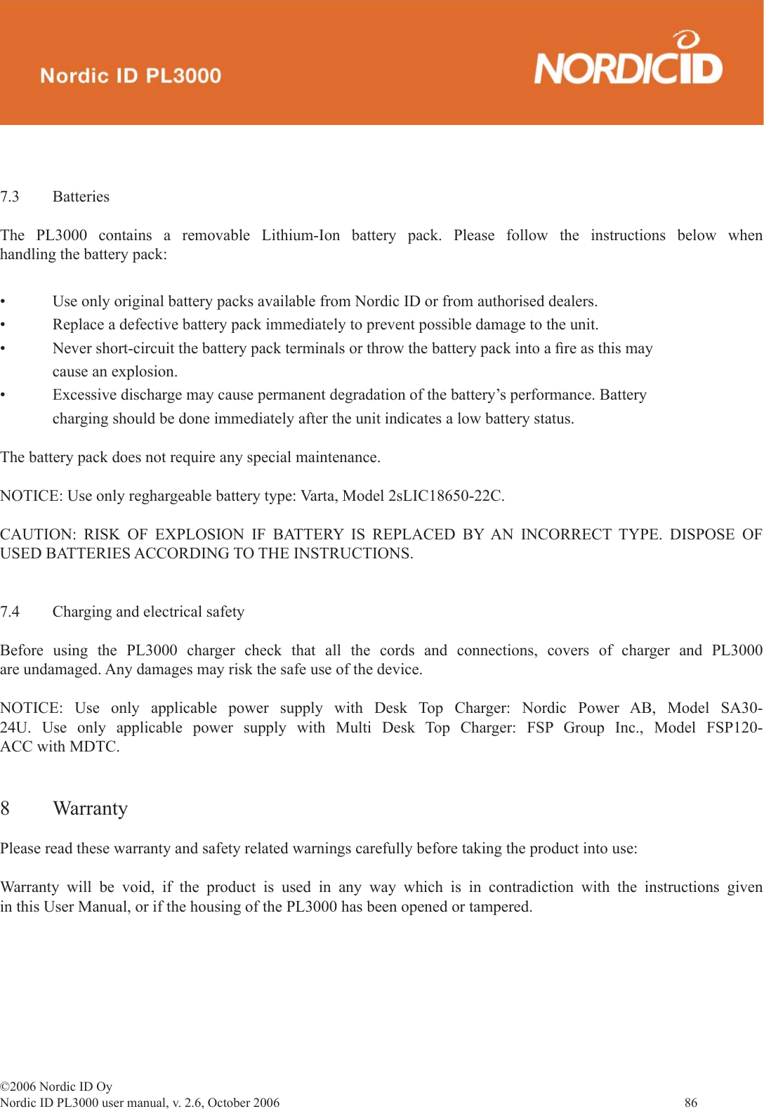 ©2006 Nordic ID OyNordic ID PL3000 user manual, v. 2.6, October 2006                86 7.3 BatteriesThe PL3000 contains a removable Lithium-Ion battery pack. Please follow the instructions below when handling the battery pack:• Use only original battery packs available from Nordic ID or from authorised dealers. • Replace a defective battery pack immediately to prevent possible damage to the unit.• Never short-circuit the battery pack terminals or throw the battery pack into a ﬁ re as this may      cause an explosion.• Excessive discharge may cause permanent degradation of the battery’s performance. Battery      charging should be done immediately after the unit indicates a low battery status.The battery pack does not require any special maintenance.NOTICE: Use only reghargeable battery type: Varta, Model 2sLIC18650-22C.CAUTION: RISK OF EXPLOSION IF BATTERY IS REPLACED BY AN INCORRECT TYPE. DISPOSE OF USED BATTERIES ACCORDING TO THE INSTRUCTIONS.7.4  Charging and electrical safetyBefore using the PL3000 charger check that all the cords and connections, covers of charger and PL3000 are undamaged. Any damages may risk the safe use of the device.NOTICE: Use only applicable power supply with Desk Top Charger: Nordic Power AB, Model SA30-24U. Use only applicable power supply with Multi Desk Top Charger: FSP Group Inc., Model FSP120-ACC with MDTC.8 Warranty Please read these warranty and safety related warnings carefully before taking the product into use:Warranty will be void, if the product is used in any way which is in contradiction with the instructions given in this User Manual, or if the housing of the PL3000 has been opened or tampered.