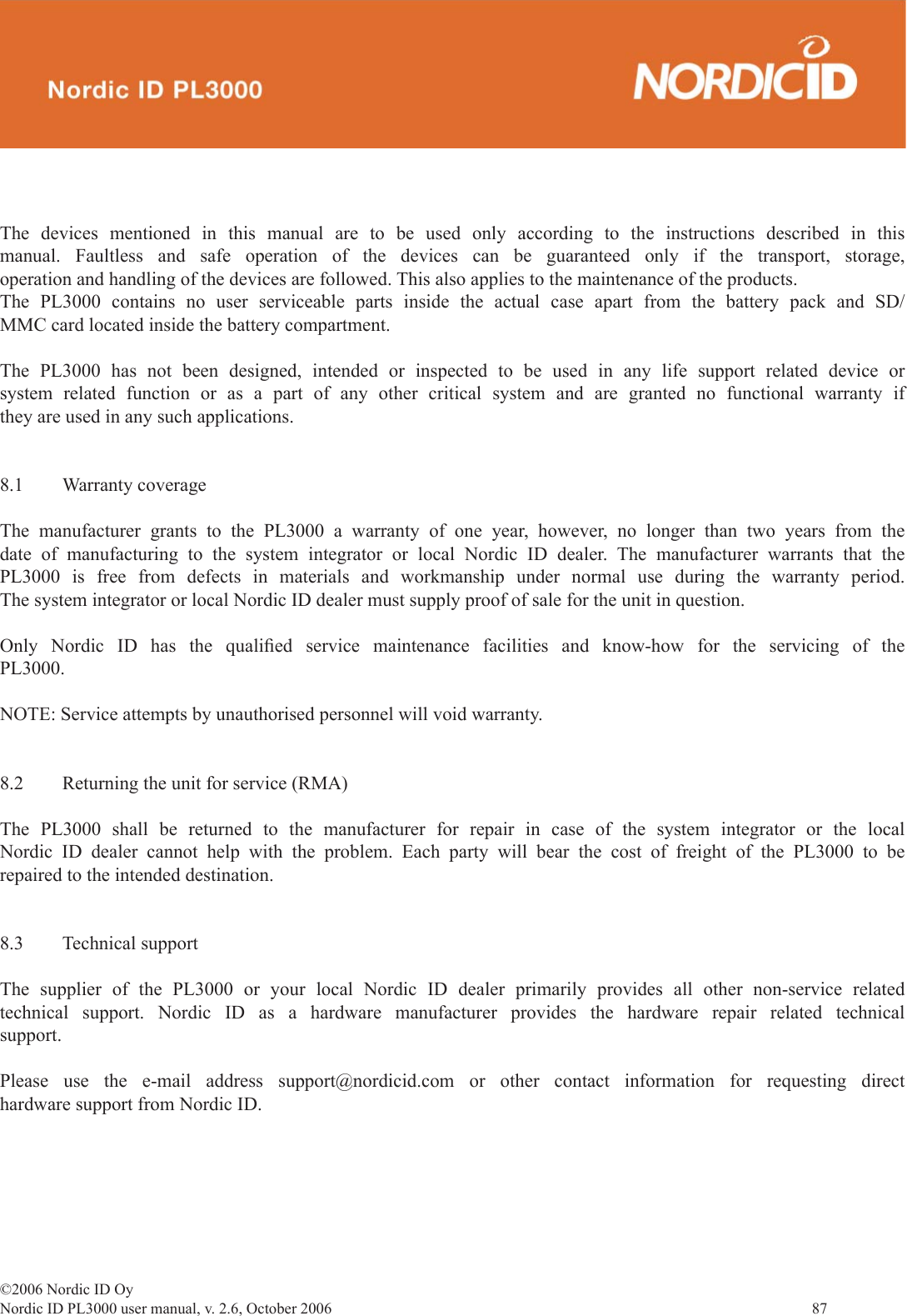 ©2006 Nordic ID OyNordic ID PL3000 user manual, v. 2.6, October 2006                87 The devices mentioned in this manual are to be used only according to the instructions described in this manual. Faultless and safe operation of the devices can be guaranteed only if the transport, storage, operation and handling of the devices are followed. This also applies to the maintenance of the products.The PL3000 contains no user serviceable parts inside the actual case apart from the battery pack and SD/MMC card located inside the battery compartment.The PL3000 has not been designed, intended or inspected to be used in any life support related device or system related function or as a part of any other critical system and are granted no functional warranty if they are used in any such applications.8.1 Warranty coverageThe manufacturer grants to the PL3000 a warranty of one year, however, no longer than two years from the date of manufacturing to the system integrator or local Nordic ID dealer. The manufacturer warrants that the PL3000 is free from defects in materials and workmanship under normal use during the warranty period. The system integrator or local Nordic ID dealer must supply proof of sale for the unit in question.Only Nordic ID has the qualiﬁ ed service maintenance facilities and know-how for the servicing of the PL3000.NOTE: Service attempts by unauthorised personnel will void warranty.8.2  Returning the unit for service (RMA)The PL3000 shall be returned to the manufacturer for repair in case of the system integrator or the local Nordic ID dealer cannot help with the problem. Each party will bear the cost of freight of the PL3000 to be repaired to the intended destination.8.3 Technical supportThe supplier of the PL3000 or your local Nordic ID dealer primarily provides all other non-service related technical support. Nordic ID as a hardware manufacturer provides the hardware repair related technical support.Please use the e-mail address support@nordicid.com or other contact information for requesting direct hardware support from Nordic ID.