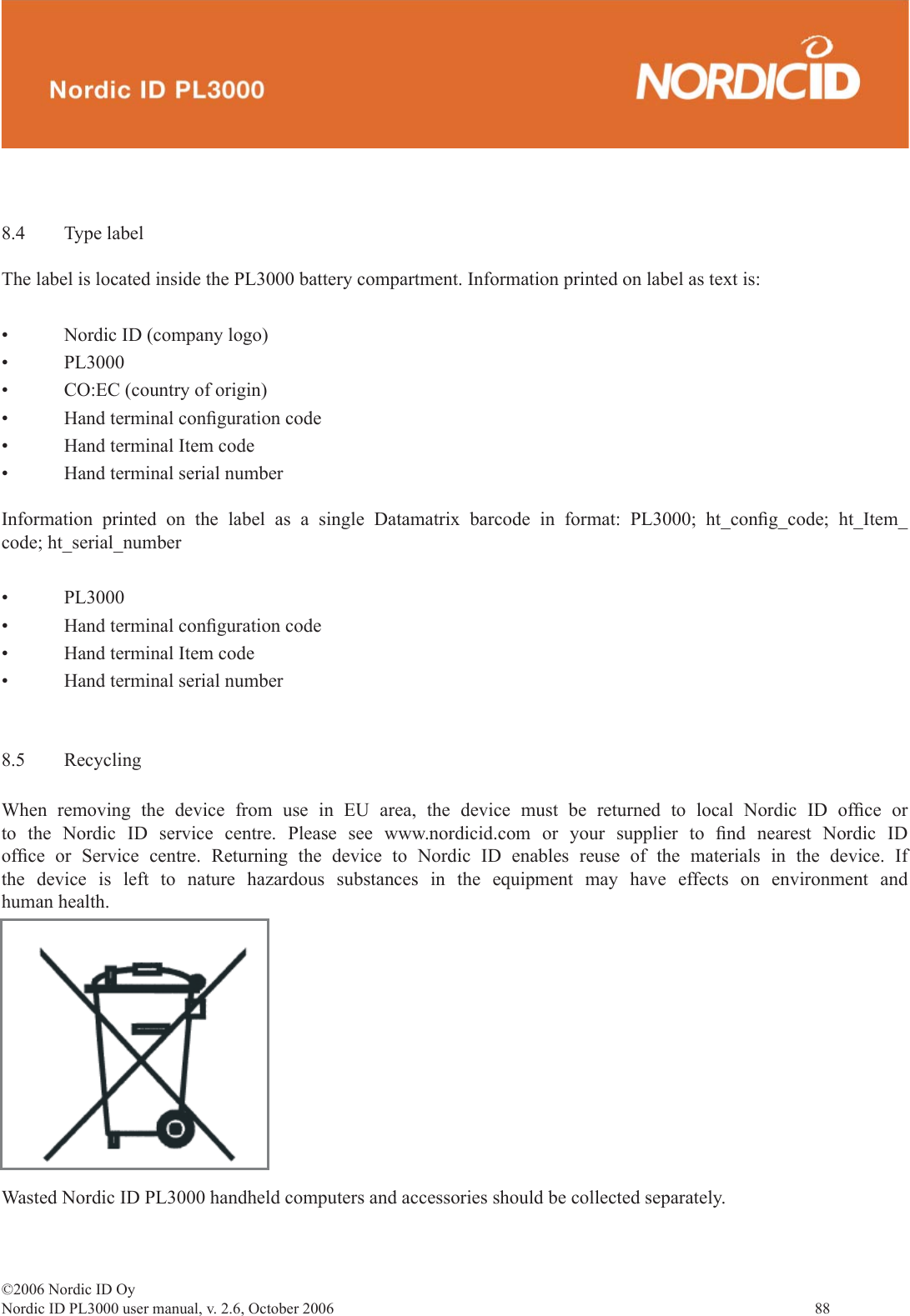 ©2006 Nordic ID OyNordic ID PL3000 user manual, v. 2.6, October 2006                88 8.4 Type labelThe label is located inside the PL3000 battery compartment. Information printed on label as text is:• Nordic ID (company logo)• PL3000• CO:EC (country of origin)• Hand terminal conﬁ guration code • Hand terminal Item code• Hand terminal serial numberInformation printed on the label as a single Datamatrix barcode in format: PL3000; ht_conﬁ g_code;  ht_Item_code; ht_serial_number• PL3000• Hand terminal conﬁ guration code • Hand terminal Item code• Hand terminal serial number8.5 RecyclingWhen removing the device from use in EU area, the device must be returned to local Nordic ID ofﬁ ce  or to the Nordic ID service centre. Please see www.nordicid.com or your supplier to ﬁ nd nearest Nordic ID ofﬁ ce or Service centre. Returning the device to Nordic ID enables reuse of the materials in the device. If the device is left to nature hazardous substances in the equipment may have effects on environment and human health.Wasted Nordic ID PL3000 handheld computers and accessories should be collected separately.