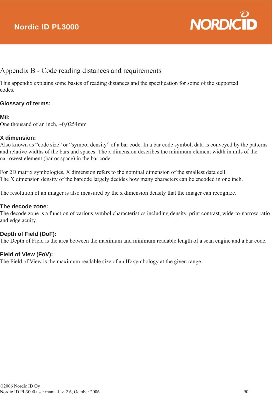 ©2006 Nordic ID OyNordic ID PL3000 user manual, v. 2.6, October 2006                90 Appendix B - Code reading distances and requirements  This appendix explains some basics of reading distances and the speciﬁ cation for some of the supported codes.Glossary of terms:Mil:One thousand of an inch, ~0,0254mmX dimension:Also known as “code size” or “symbol density” of a bar code. In a bar code symbol, data is conveyed by the patterns and relative widths of the bars and spaces. The x dimension describes the minimum element width in mils of the narrowest element (bar or space) in the bar code.For 2D matrix symbologies, X dimension refers to the nominal dimension of the smallest data cell.The X dimension density of the barcode largely decides how many characters can be encoded in one inch.The resolution of an imager is also measured by the x dimension density that the imager can recognize.The decode zone:The decode zone is a function of various symbol characteristics including density, print contrast, wide-to-narrow ratio and edge acuity.Depth of Field (DoF):The Depth of Field is the area between the maximum and minimum readable length of a scan engine and a bar code.Field of View (FoV):The Field of View is the maximum readable size of an ID symbology at the given range