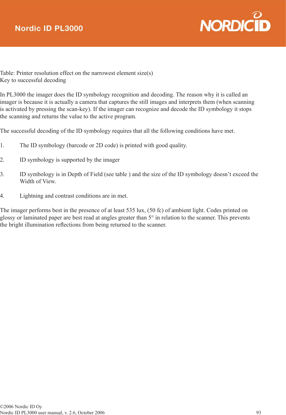 ©2006 Nordic ID OyNordic ID PL3000 user manual, v. 2.6, October 2006                93 Table: Printer resolution effect on the narrowest element size(s)Key to successful decodingIn PL3000 the imager does the ID symbology recognition and decoding. The reason why it is called an imager is because it is actually a camera that captures the still images and interprets them (when scanning is activated by pressing the scan-key). If the imager can recognize and decode the ID symbology it stops the scanning and returns the value to the active program.The successful decoding of the ID symbology requires that all the following conditions have met. 1.  The ID symbology (barcode or 2D code) is printed with good quality.2.  ID symbology is supported by the imager3.  ID symbology is in Depth of Field (see table ) and the size of the ID symbology doesn’t exceed the   Width of View.4.  Lightning and contrast conditions are in met. The imager performs best in the presence of at least 535 lux, (50 fc) of ambient light. Codes printed on glossy or laminated paper are best read at angles greater than 5° in relation to the scanner. This prevents the bright illumination reﬂ ections from being returned to the scanner.