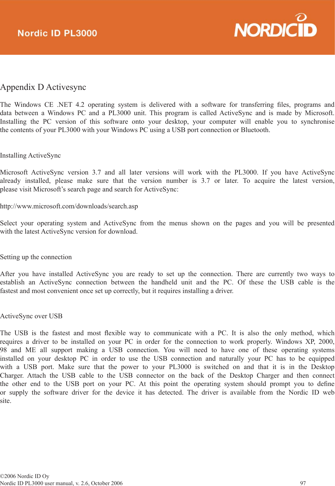 ©2006 Nordic ID OyNordic ID PL3000 user manual, v. 2.6, October 2006                97 Appendix D ActivesyncThe Windows CE .NET 4.2 operating system is delivered with a software for transferring ﬁ les, programs and data between a Windows PC and a PL3000 unit. This program is called ActiveSync and is made by Microsoft. Installing the PC version of this software onto your desktop, your computer will enable you to synchronise the contents of your PL3000 with your Windows PC using a USB port connection or Bluetooth.Installing ActiveSyncMicrosoft ActiveSync version 3.7 and all later versions will work with the PL3000. If you have ActiveSync already installed, please make sure that the version number is 3.7 or later. To acquire the latest version, please visit Microsoft’s search page and search for ActiveSync:http://www.microsoft.com/downloads/search.aspSelect your operating system and ActiveSync from the menus shown on the pages and you will be presented with the latest ActiveSync version for download. Setting up the connectionAfter you have installed ActiveSync you are ready to set up the connection. There are currently two ways to establish an ActiveSync connection between the handheld unit and the PC. Of these the USB cable is the fastest and most convenient once set up correctly, but it requires installing a driver.ActiveSync over USBThe USB is the fastest and most ﬂ exible way to communicate with a PC. It is also the only method, which requires a driver to be installed on your PC in order for the connection to work properly. Windows XP, 2000, 98 and ME all support making a USB connection. You will need to have one of these operating systems installed on your desktop PC in order to use the USB connection and naturally your PC has to be equipped with a USB port. Make sure that the power to your PL3000 is switched on and that it is in the Desktop Charger. Attach the USB cable to the USB connector on the back of the Desktop Charger and then connect the other end to the USB port on your PC. At this point the operating system should prompt you to deﬁ ne or supply the software driver for the device it has detected. The driver is available from the Nordic ID web site. 