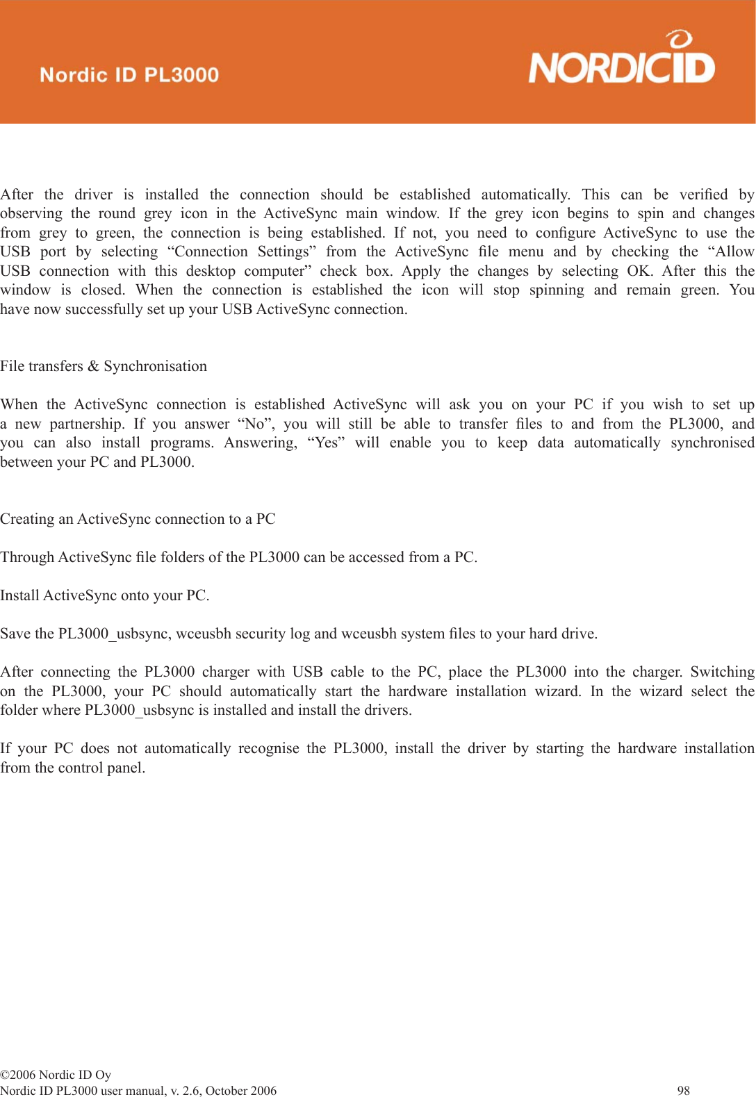 ©2006 Nordic ID OyNordic ID PL3000 user manual, v. 2.6, October 2006                98 After the driver is installed the connection should be established automatically. This can be veriﬁ ed  by observing the round grey icon in the ActiveSync main window. If the grey icon begins to spin and changes from grey to green, the connection is being established. If not, you need to conﬁ gure ActiveSync to use the USB port by selecting “Connection Settings” from the ActiveSync ﬁ le menu and by checking the “Allow USB connection with this desktop computer” check box. Apply the changes by selecting OK. After this the window is closed. When the connection is established the icon will stop spinning and remain green. You have now successfully set up your USB ActiveSync connection.File transfers &amp; SynchronisationWhen the ActiveSync connection is established ActiveSync will ask you on your PC if you wish to set up a new partnership. If you answer “No”, you will still be able to transfer ﬁ les to and from the PL3000, and you can also install programs. Answering, “Yes” will enable you to keep data automatically synchronised between your PC and PL3000.  Creating an ActiveSync connection to a PCThrough ActiveSync ﬁ le folders of the PL3000 can be accessed from a PC.Install ActiveSync onto your PC.Save the PL3000_usbsync, wceusbh security log and wceusbh system ﬁ les to your hard drive.After connecting the PL3000 charger with USB cable to the PC, place the PL3000 into the charger. Switching on the PL3000, your PC should automatically start the hardware installation wizard. In the wizard select the folder where PL3000_usbsync is installed and install the drivers.If your PC does not automatically recognise the PL3000, install the driver by starting the hardware installation from the control panel.