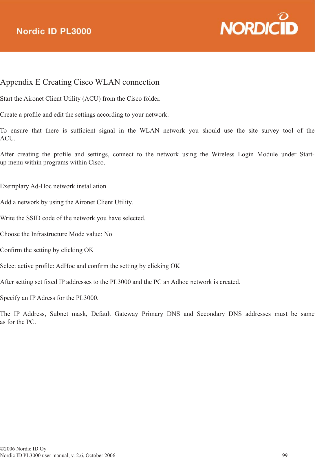 ©2006 Nordic ID OyNordic ID PL3000 user manual, v. 2.6, October 2006                99 Appendix E Creating Cisco WLAN connectionStart the Aironet Client Utility (ACU) from the Cisco folder.Create a proﬁ le and edit the settings according to your network.To ensure that there is sufﬁ cient signal in the WLAN network you should use the site survey tool of the ACU.After creating the proﬁ le and settings, connect to the network using the Wireless Login Module under Start-up menu within programs within Cisco.Exemplary Ad-Hoc network installationAdd a network by using the Aironet Client Utility. Write the SSID code of the network you have selected.Choose the Infrastructure Mode value: NoConﬁ rm the setting by clicking OKSelect active proﬁ le: AdHoc and conﬁ rm the setting by clicking OKAfter setting set ﬁ xed IP addresses to the PL3000 and the PC an Adhoc network is created.Specify an IP Adress for the PL3000.The IP Address, Subnet mask, Default Gateway Primary DNS and Secondary DNS addresses must be same as for the PC.