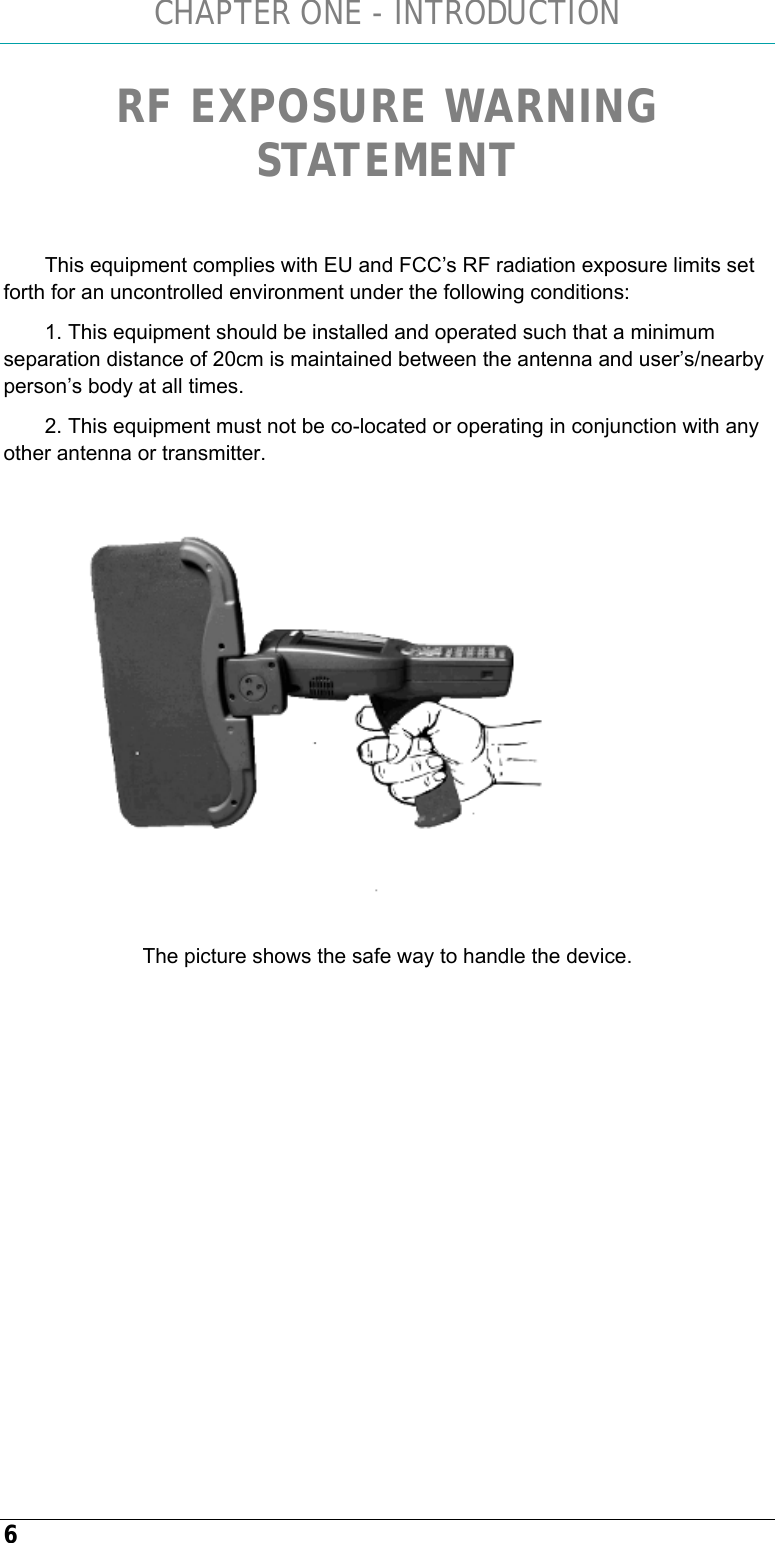 CHAPTER ONE - INTRODUCTION 6 RF EXPOSURE WARNING STATEMENT   This equipment complies with EU and FCC’s RF radiation exposure limits set forth for an uncontrolled environment under the following conditions: 1. This equipment should be installed and operated such that a minimum separation distance of 20cm is maintained between the antenna and user’s/nearby person’s body at all times. 2. This equipment must not be co-located or operating in conjunction with any other antenna or transmitter.   The picture shows the safe way to handle the device.