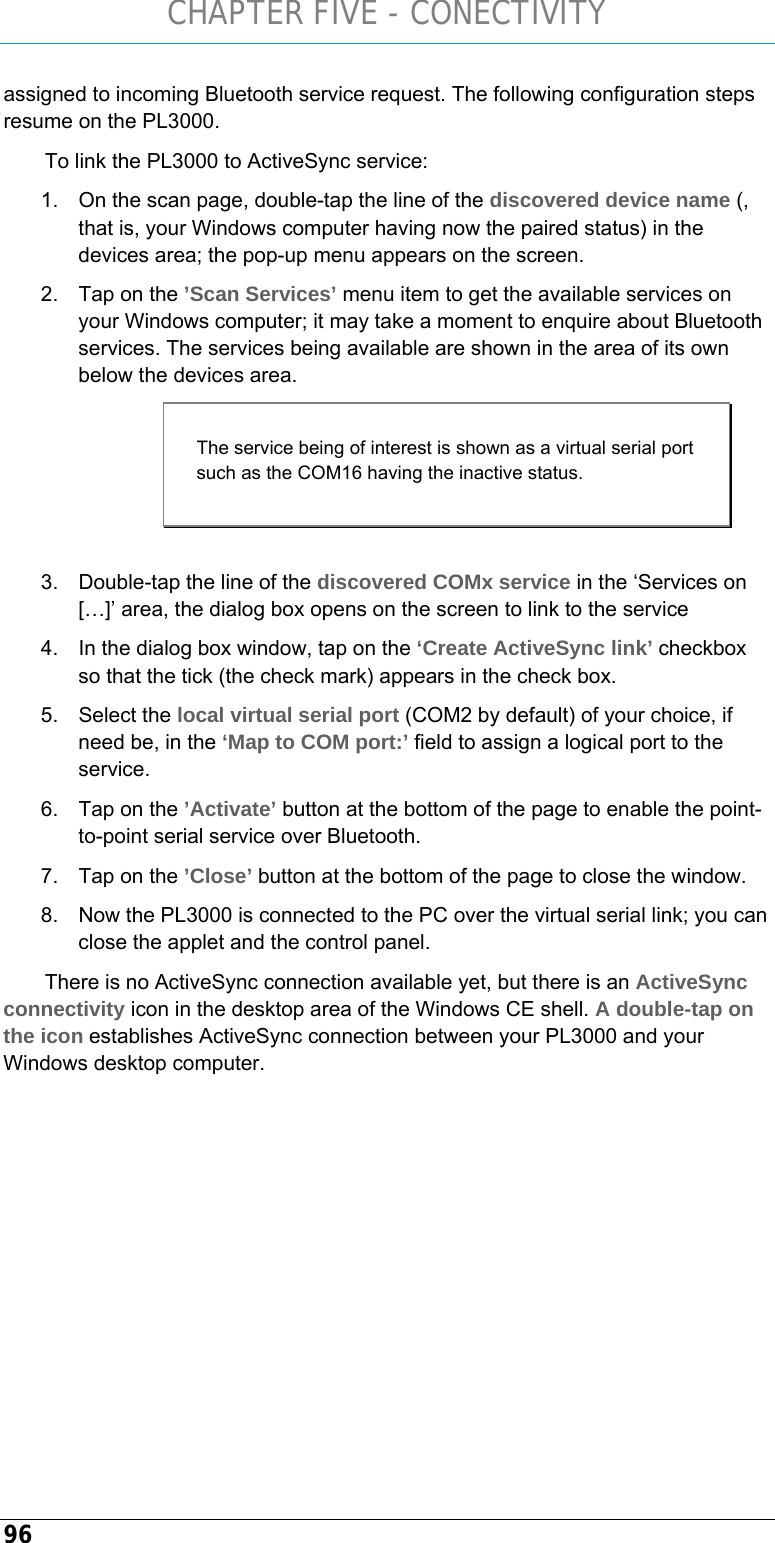 CHAPTER FIVE - CONECTIVITY 96 assigned to incoming Bluetooth service request. The following configuration steps resume on the PL3000.   To link the PL3000 to ActiveSync service: 1.  On the scan page, double-tap the line of the discovered device name (, that is, your Windows computer having now the paired status) in the devices area; the pop-up menu appears on the screen. 2.  Tap on the ’Scan Services’ menu item to get the available services on your Windows computer; it may take a moment to enquire about Bluetooth services. The services being available are shown in the area of its own below the devices area.  3.  Double-tap the line of the discovered COMx service in the ‘Services on […]’ area, the dialog box opens on the screen to link to the service 4.  In the dialog box window, tap on the ‘Create ActiveSync link’ checkbox so that the tick (the check mark) appears in the check box. 5. Select the local virtual serial port (COM2 by default) of your choice, if need be, in the ‘Map to COM port:’ field to assign a logical port to the service. 6.  Tap on the ’Activate’ button at the bottom of the page to enable the point-to-point serial service over Bluetooth. 7.  Tap on the ’Close’ button at the bottom of the page to close the window. 8.  Now the PL3000 is connected to the PC over the virtual serial link; you can close the applet and the control panel. There is no ActiveSync connection available yet, but there is an ActiveSync connectivity icon in the desktop area of the Windows CE shell. A double-tap on the icon establishes ActiveSync connection between your PL3000 and your Windows desktop computer.     The service being of interest is shown as a virtual serial port such as the COM16 having the inactive status. 
