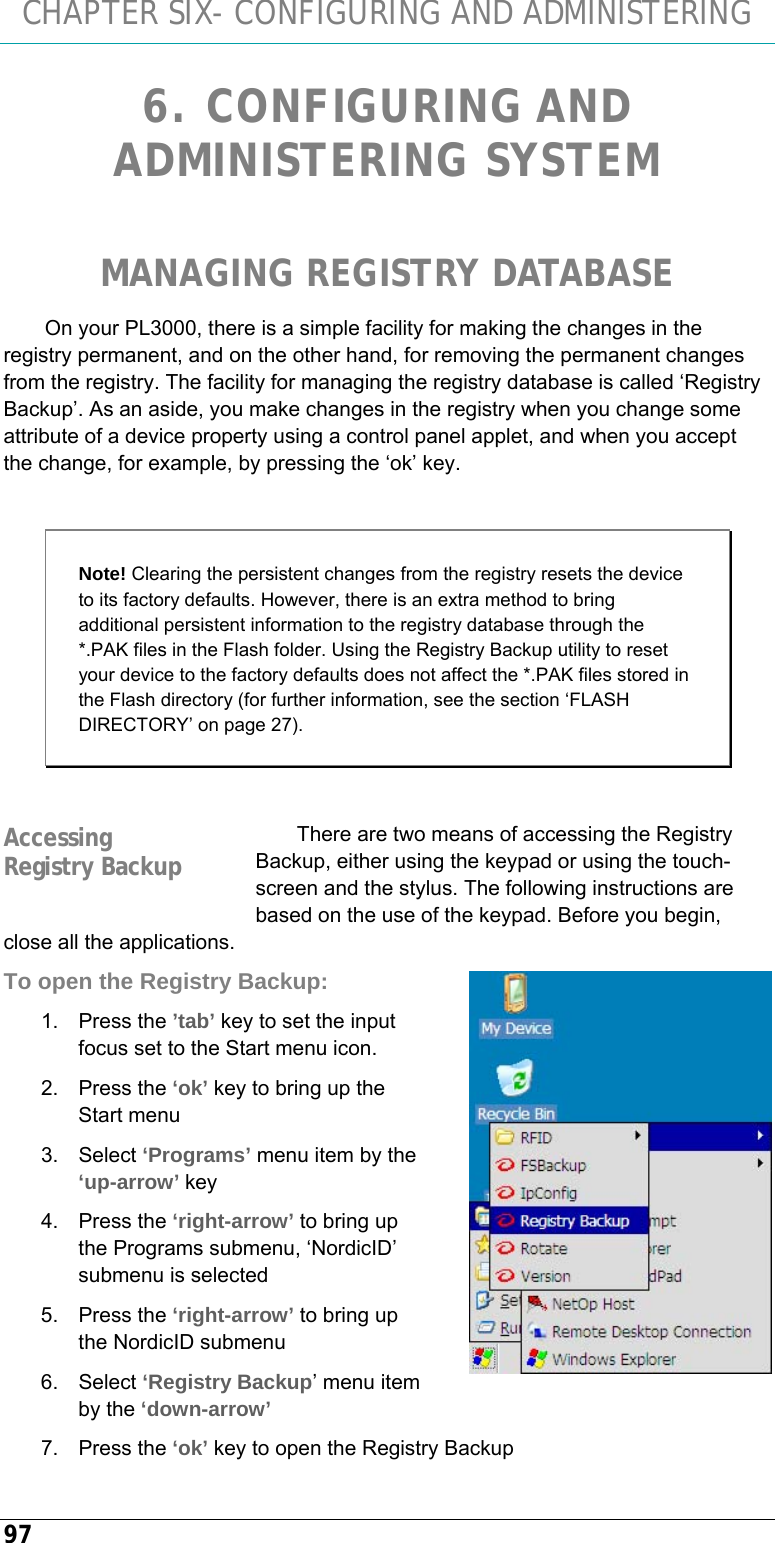 CHAPTER SIX- CONFIGURING AND ADMINISTERING 97 6. CONFIGURING AND ADMINISTERING SYSTEM  MANAGING REGISTRY DATABASE On your PL3000, there is a simple facility for making the changes in the registry permanent, and on the other hand, for removing the permanent changes from the registry. The facility for managing the registry database is called ‘Registry Backup’. As an aside, you make changes in the registry when you change some attribute of a device property using a control panel applet, and when you accept the change, for example, by pressing the ‘ok’ key.   Note! Clearing the persistent changes from the registry resets the device to its factory defaults. However, there is an extra method to bring additional persistent information to the registry database through the *.PAK files in the Flash folder. Using the Registry Backup utility to reset your device to the factory defaults does not affect the *.PAK files stored in the Flash directory (for further information, see the section ‘FLASH DIRECTORY’ on page 27).  There are two means of accessing the Registry Backup, either using the keypad or using the touch-screen and the stylus. The following instructions are based on the use of the keypad. Before you begin, close all the applications. To open the Registry Backup: 1. Press the ’tab’ key to set the input focus set to the Start menu icon. 2. Press the ‘ok’ key to bring up the Start menu 3. Select ‘Programs’ menu item by the ‘up-arrow’ key 4. Press the ‘right-arrow’ to bring up the Programs submenu, ‘NordicID’ submenu is selected 5. Press the ‘right-arrow’ to bring up the NordicID submenu 6. Select ‘Registry Backup’ menu item by the ‘down-arrow’ 7. Press the ‘ok’ key to open the Registry Backup Accessing Registry Backup  