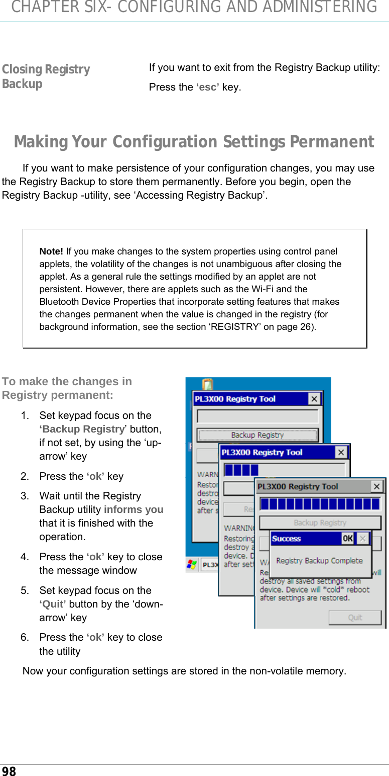 CHAPTER SIX- CONFIGURING AND ADMINISTERING 98  If you want to exit from the Registry Backup utility: Press the ‘esc’ key. Making Your Configuration Settings Permanent If you want to make persistence of your configuration changes, you may use the Registry Backup to store them permanently. Before you begin, open the Registry Backup -utility, see ‘Accessing Registry Backup’.  Note! If you make changes to the system properties using control panel applets, the volatility of the changes is not unambiguous after closing the applet. As a general rule the settings modified by an applet are not persistent. However, there are applets such as the Wi-Fi and the Bluetooth Device Properties that incorporate setting features that makes the changes permanent when the value is changed in the registry (for background information, see the section ‘REGISTRY’ on page 26).  To make the changes in Registry permanent: 1.  Set keypad focus on the ‘Backup Registry’ button, if not set, by using the ‘up-arrow’ key 2. Press the ‘ok’ key 3.  Wait until the Registry Backup utility informs you that it is finished with the operation. 4. Press the ‘ok’ key to close the message window  5.  Set keypad focus on the ‘Quit’ button by the ‘down-arrow’ key 6. Press the ‘ok’ key to close the utility Now your configuration settings are stored in the non-volatile memory. Closing Registry Backup  