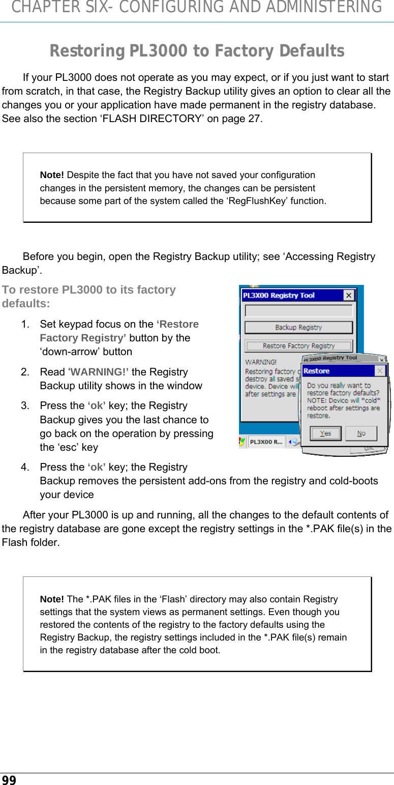 CHAPTER SIX- CONFIGURING AND ADMINISTERING 99 Restoring PL3000 to Factory Defaults If your PL3000 does not operate as you may expect, or if you just want to start from scratch, in that case, the Registry Backup utility gives an option to clear all the changes you or your application have made permanent in the registry database. See also the section ‘FLASH DIRECTORY’ on page 27.  Note! Despite the fact that you have not saved your configuration changes in the persistent memory, the changes can be persistent because some part of the system called the ‘RegFlushKey’ function.  Before you begin, open the Registry Backup utility; see ‘Accessing Registry Backup’. To restore PL3000 to its factory defaults: 1.  Set keypad focus on the ‘Restore Factory Registry’ button by the ‘down-arrow’ button 2. Read ‘WARNING!’ the Registry Backup utility shows in the window 3. Press the ‘ok’ key; the Registry Backup gives you the last chance to go back on the operation by pressing the ‘esc’ key 4. Press the ‘ok’ key; the Registry Backup removes the persistent add-ons from the registry and cold-boots your device After your PL3000 is up and running, all the changes to the default contents of the registry database are gone except the registry settings in the *.PAK file(s) in the Flash folder.  Note! The *.PAK files in the ‘Flash’ directory may also contain Registry settings that the system views as permanent settings. Even though you restored the contents of the registry to the factory defaults using the Registry Backup, the registry settings included in the *.PAK file(s) remain in the registry database after the cold boot.  