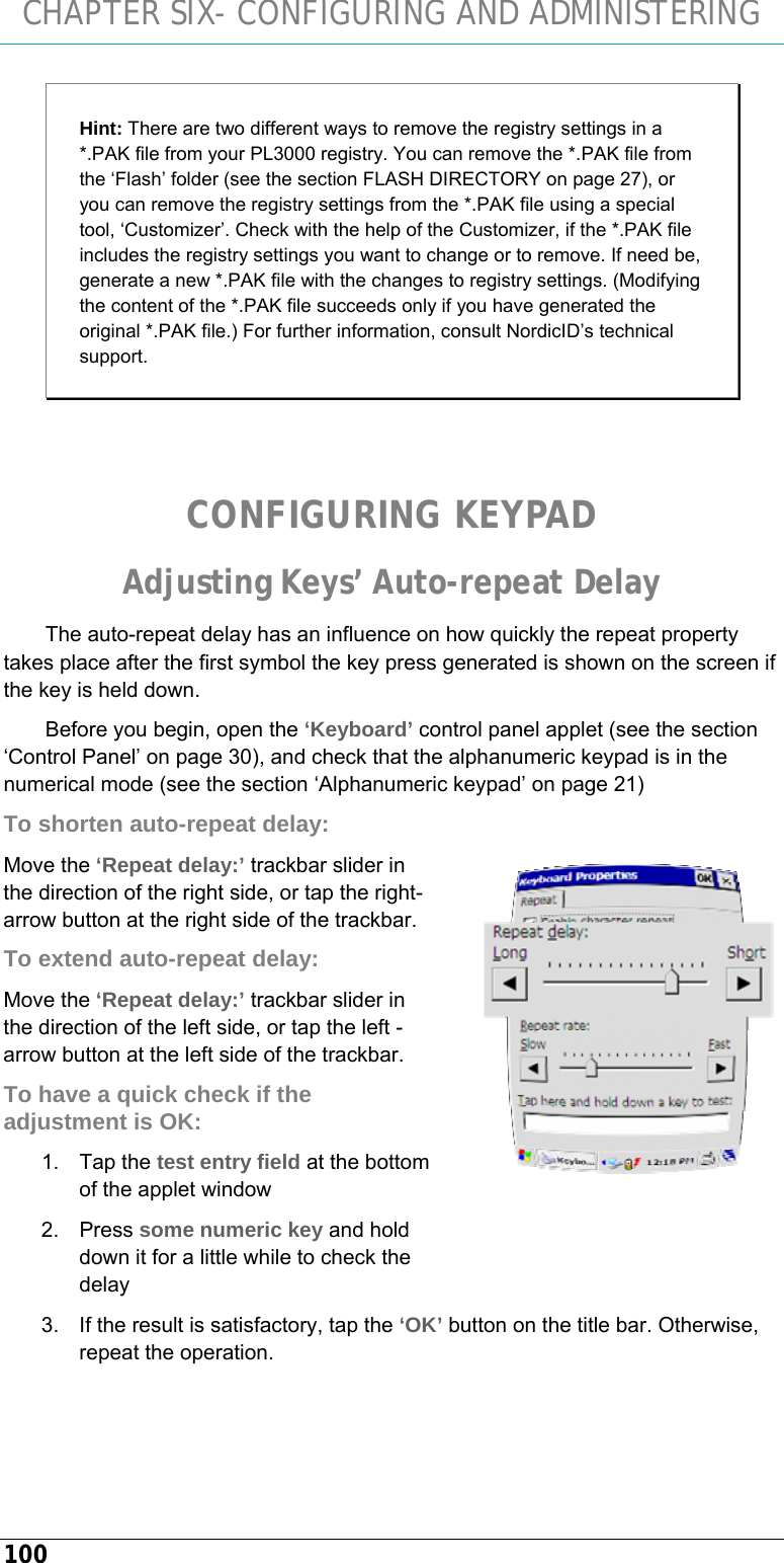 CHAPTER SIX- CONFIGURING AND ADMINISTERING 100 Hint: There are two different ways to remove the registry settings in a *.PAK file from your PL3000 registry. You can remove the *.PAK file from the ‘Flash’ folder (see the section FLASH DIRECTORY on page 27), or you can remove the registry settings from the *.PAK file using a special tool, ‘Customizer’. Check with the help of the Customizer, if the *.PAK file includes the registry settings you want to change or to remove. If need be, generate a new *.PAK file with the changes to registry settings. (Modifying the content of the *.PAK file succeeds only if you have generated the original *.PAK file.) For further information, consult NordicID’s technical support.   CONFIGURING KEYPAD Adjusting Keys’ Auto-repeat Delay The auto-repeat delay has an influence on how quickly the repeat property takes place after the first symbol the key press generated is shown on the screen if the key is held down. Before you begin, open the ‘Keyboard’ control panel applet (see the section ‘Control Panel’ on page 30), and check that the alphanumeric keypad is in the numerical mode (see the section ‘Alphanumeric keypad’ on page 21) To shorten auto-repeat delay: Move the ‘Repeat delay:’ trackbar slider in the direction of the right side, or tap the right-arrow button at the right side of the trackbar. To extend auto-repeat delay: Move the ‘Repeat delay:’ trackbar slider in the direction of the left side, or tap the left -arrow button at the left side of the trackbar. To have a quick check if the adjustment is OK: 1. Tap the test entry field at the bottom of the applet window 2. Press some numeric key and hold down it for a little while to check the delay 3.  If the result is satisfactory, tap the ‘OK’ button on the title bar. Otherwise, repeat the operation.   