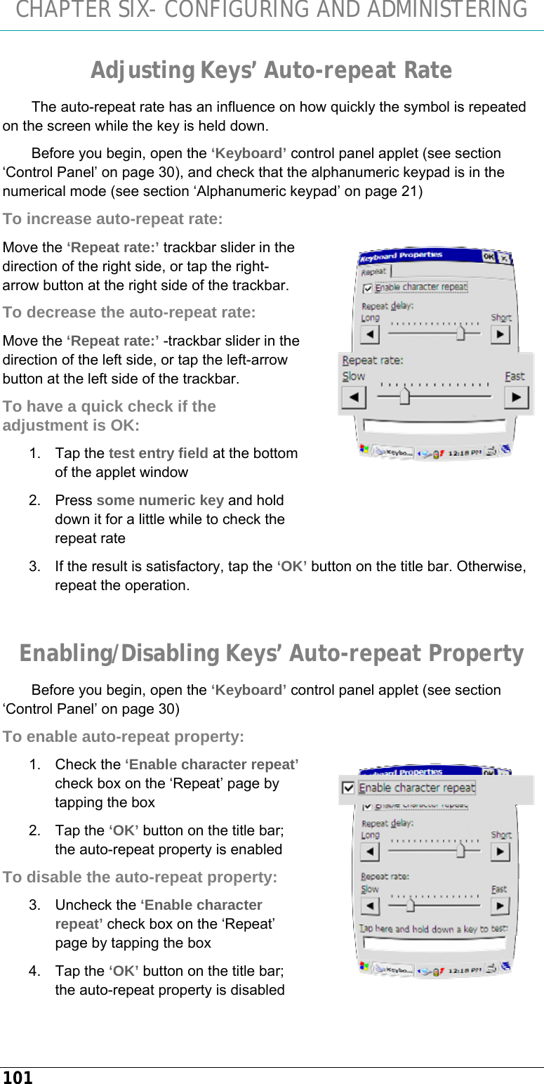 CHAPTER SIX- CONFIGURING AND ADMINISTERING 101 Adjusting Keys’ Auto-repeat Rate The auto-repeat rate has an influence on how quickly the symbol is repeated on the screen while the key is held down. Before you begin, open the ‘Keyboard’ control panel applet (see section ‘Control Panel’ on page 30), and check that the alphanumeric keypad is in the numerical mode (see section ‘Alphanumeric keypad’ on page 21) To increase auto-repeat rate: Move the ‘Repeat rate:’ trackbar slider in the direction of the right side, or tap the right-arrow button at the right side of the trackbar. To decrease the auto-repeat rate: Move the ‘Repeat rate:’ -trackbar slider in the direction of the left side, or tap the left-arrow button at the left side of the trackbar. To have a quick check if the adjustment is OK: 1. Tap the test entry field at the bottom of the applet window 2. Press some numeric key and hold down it for a little while to check the repeat rate 3.  If the result is satisfactory, tap the ‘OK’ button on the title bar. Otherwise, repeat the operation.  Enabling/Disabling Keys’ Auto-repeat Property Before you begin, open the ‘Keyboard’ control panel applet (see section ‘Control Panel’ on page 30) To enable auto-repeat property: 1. Check the ‘Enable character repeat’ check box on the ‘Repeat’ page by tapping the box 2. Tap the ‘OK’ button on the title bar; the auto-repeat property is enabled To disable the auto-repeat property: 3. Uncheck the ‘Enable character repeat’ check box on the ‘Repeat’ page by tapping the box 4. Tap the ‘OK’ button on the title bar; the auto-repeat property is disabled   
