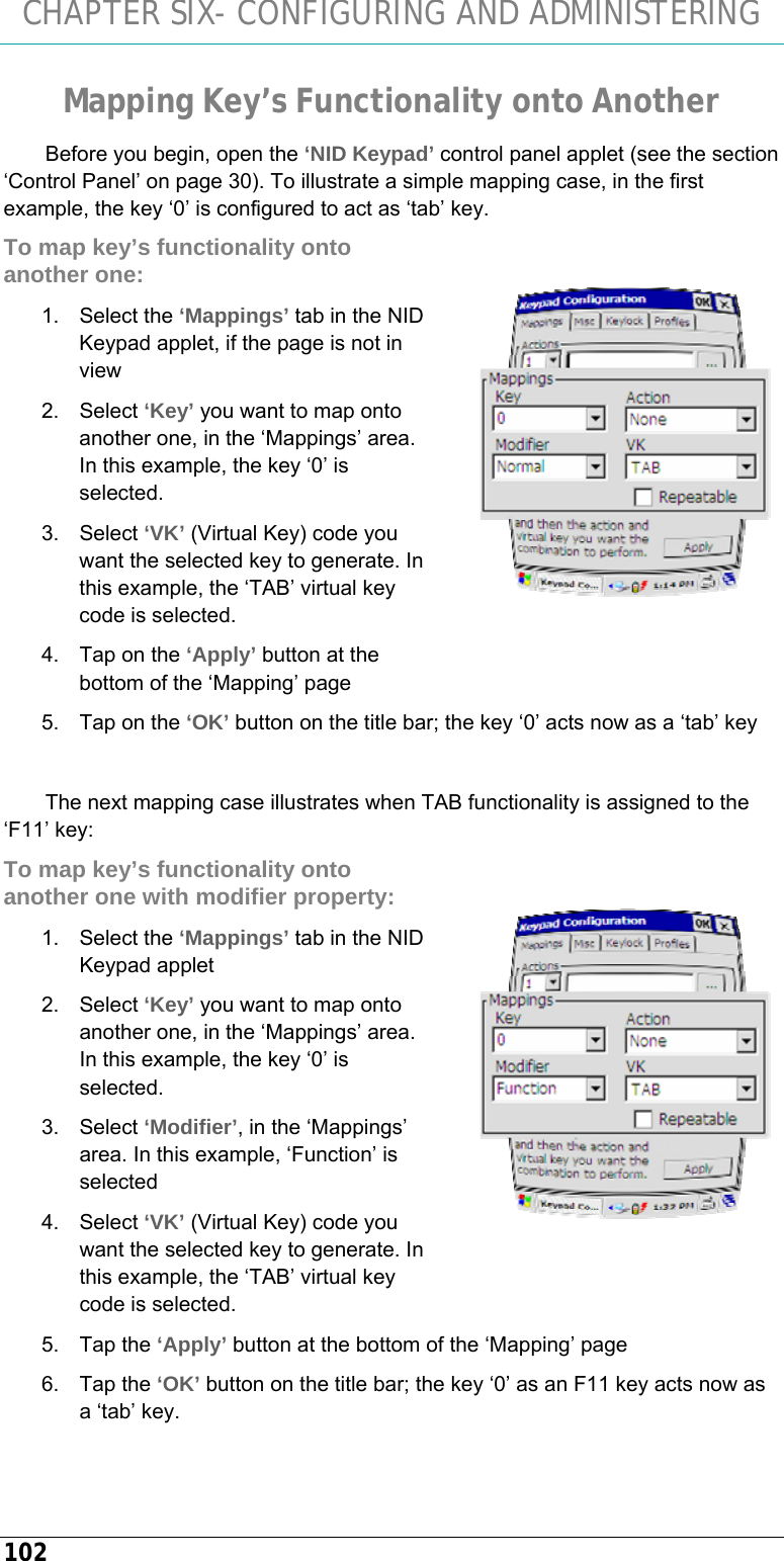 CHAPTER SIX- CONFIGURING AND ADMINISTERING 102 Mapping Key’s Functionality onto Another Before you begin, open the ‘NID Keypad’ control panel applet (see the section ‘Control Panel’ on page 30). To illustrate a simple mapping case, in the first example, the key ‘0’ is configured to act as ‘tab’ key. To map key’s functionality onto another one: 1. Select the ‘Mappings’ tab in the NID Keypad applet, if the page is not in view 2. Select ‘Key’ you want to map onto another one, in the ‘Mappings’ area. In this example, the key ‘0’ is selected. 3. Select ‘VK’ (Virtual Key) code you want the selected key to generate. In this example, the ‘TAB’ virtual key code is selected. 4.  Tap on the ‘Apply’ button at the bottom of the ‘Mapping’ page 5.  Tap on the ‘OK’ button on the title bar; the key ‘0’ acts now as a ‘tab’ key  The next mapping case illustrates when TAB functionality is assigned to the ‘F11’ key: To map key’s functionality onto another one with modifier property: 1. Select the ‘Mappings’ tab in the NID Keypad applet 2. Select ‘Key’ you want to map onto another one, in the ‘Mappings’ area. In this example, the key ‘0’ is selected. 3. Select ‘Modifier’, in the ‘Mappings’ area. In this example, ‘Function’ is selected 4. Select ‘VK’ (Virtual Key) code you want the selected key to generate. In this example, the ‘TAB’ virtual key code is selected. 5. Tap the ‘Apply’ button at the bottom of the ‘Mapping’ page 6. Tap the ‘OK’ button on the title bar; the key ‘0’ as an F11 key acts now as a ‘tab’ key.    