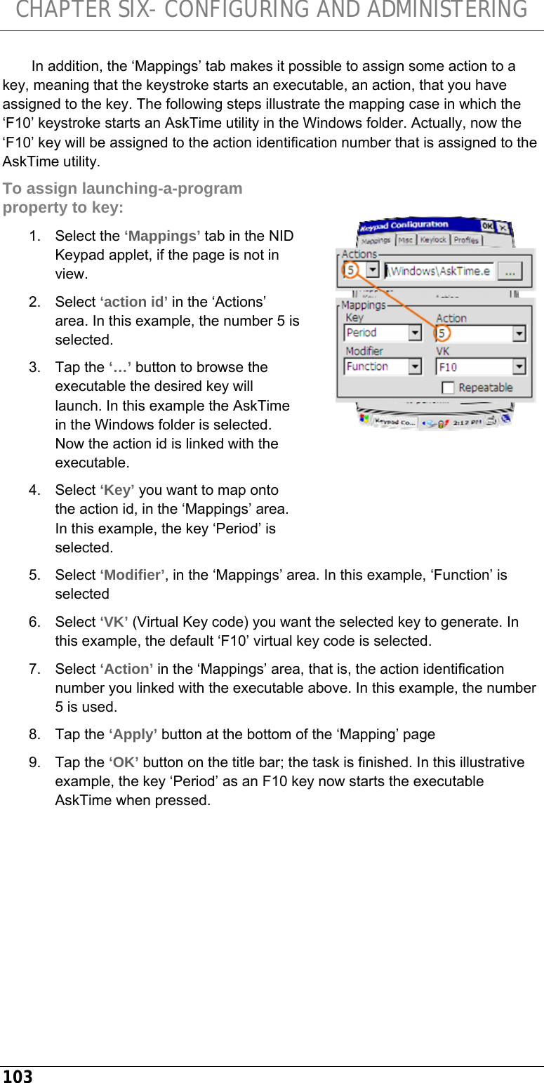 CHAPTER SIX- CONFIGURING AND ADMINISTERING 103 In addition, the ‘Mappings’ tab makes it possible to assign some action to a key, meaning that the keystroke starts an executable, an action, that you have assigned to the key. The following steps illustrate the mapping case in which the ‘F10’ keystroke starts an AskTime utility in the Windows folder. Actually, now the ‘F10’ key will be assigned to the action identification number that is assigned to the AskTime utility. To assign launching-a-program property to key: 1. Select the ‘Mappings’ tab in the NID Keypad applet, if the page is not in view. 2. Select ‘action id’ in the ‘Actions’ area. In this example, the number 5 is selected. 3. Tap the ‘…’ button to browse the executable the desired key will launch. In this example the AskTime in the Windows folder is selected. Now the action id is linked with the executable. 4. Select ‘Key’ you want to map onto the action id, in the ‘Mappings’ area. In this example, the key ‘Period’ is selected. 5. Select ‘Modifier’, in the ‘Mappings’ area. In this example, ‘Function’ is selected 6. Select ‘VK’ (Virtual Key code) you want the selected key to generate. In this example, the default ‘F10’ virtual key code is selected. 7. Select ‘Action’ in the ‘Mappings’ area, that is, the action identification number you linked with the executable above. In this example, the number 5 is used. 8. Tap the ‘Apply’ button at the bottom of the ‘Mapping’ page 9. Tap the ‘OK’ button on the title bar; the task is finished. In this illustrative example, the key ‘Period’ as an F10 key now starts the executable AskTime when pressed.    