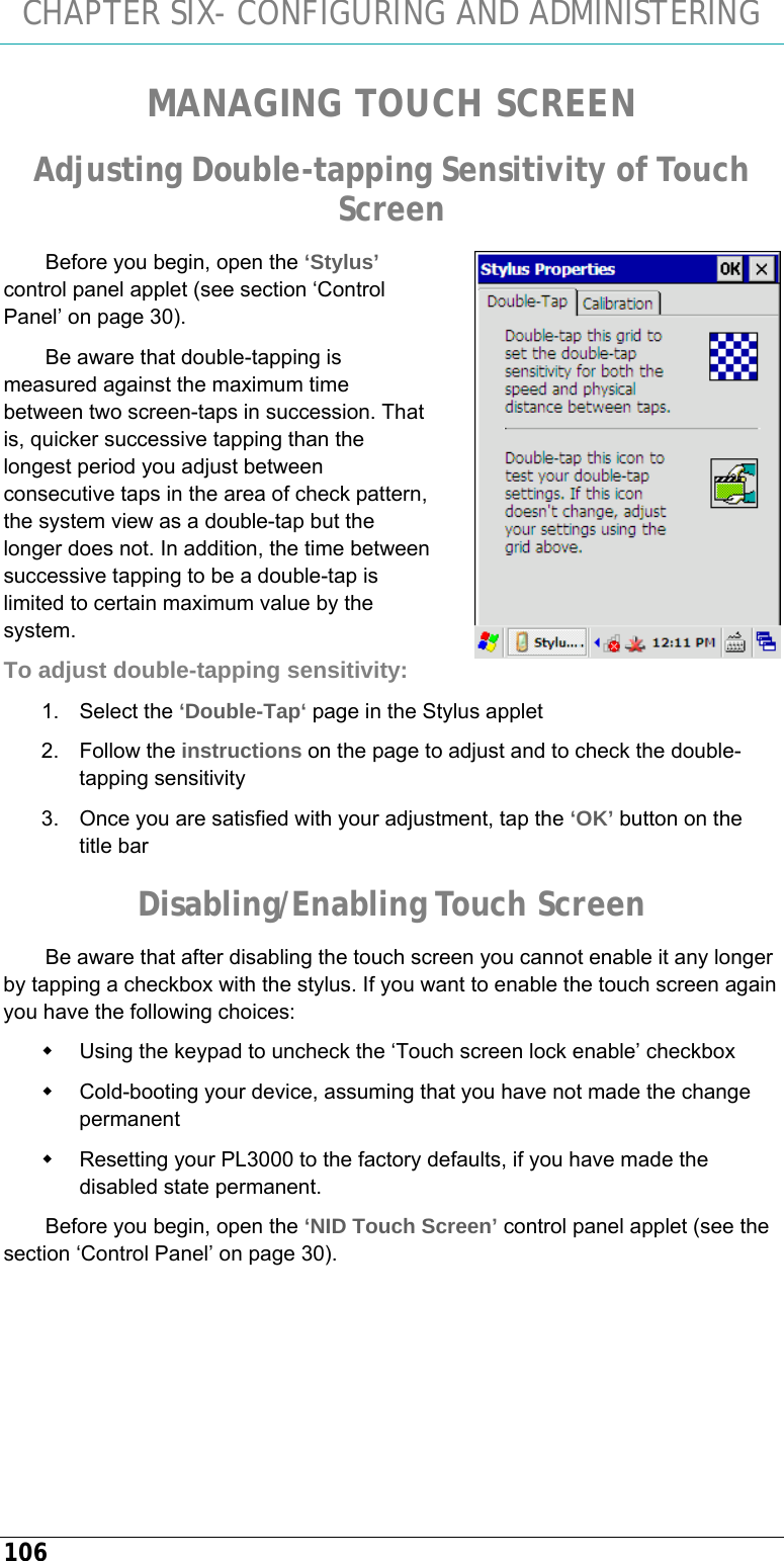 CHAPTER SIX- CONFIGURING AND ADMINISTERING 106 MANAGING TOUCH SCREEN Adjusting Double-tapping Sensitivity of Touch Screen Before you begin, open the ‘Stylus’ control panel applet (see section ‘Control Panel’ on page 30). Be aware that double-tapping is measured against the maximum time between two screen-taps in succession. That is, quicker successive tapping than the longest period you adjust between consecutive taps in the area of check pattern, the system view as a double-tap but the longer does not. In addition, the time between successive tapping to be a double-tap is limited to certain maximum value by the system.  To adjust double-tapping sensitivity: 1. Select the ‘Double-Tap‘ page in the Stylus applet 2. Follow the instructions on the page to adjust and to check the double-tapping sensitivity 3.  Once you are satisfied with your adjustment, tap the ‘OK’ button on the title bar Disabling/Enabling Touch Screen Be aware that after disabling the touch screen you cannot enable it any longer by tapping a checkbox with the stylus. If you want to enable the touch screen again you have the following choices:   Using the keypad to uncheck the ‘Touch screen lock enable’ checkbox   Cold-booting your device, assuming that you have not made the change permanent   Resetting your PL3000 to the factory defaults, if you have made the disabled state permanent. Before you begin, open the ‘NID Touch Screen’ control panel applet (see the section ‘Control Panel’ on page 30).  