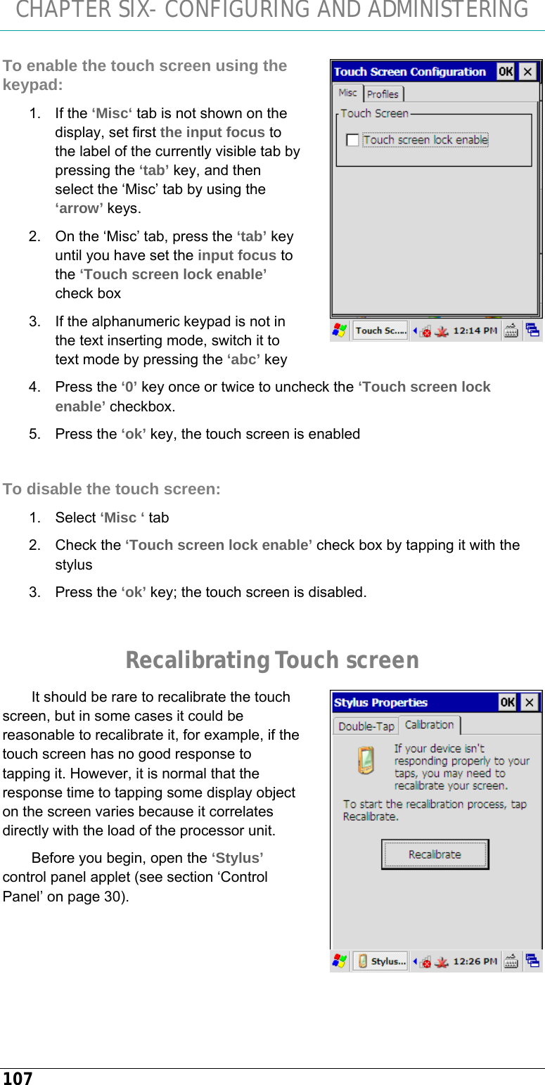 CHAPTER SIX- CONFIGURING AND ADMINISTERING 107 To enable the touch screen using the keypad: 1. If the ‘Misc‘ tab is not shown on the display, set first the input focus to the label of the currently visible tab by pressing the ‘tab’ key, and then select the ‘Misc’ tab by using the ‘arrow’ keys. 2.  On the ‘Misc’ tab, press the ‘tab’ key until you have set the input focus to the ‘Touch screen lock enable’ check box  3.  If the alphanumeric keypad is not in the text inserting mode, switch it to text mode by pressing the ‘abc’ key 4. Press the ‘0’ key once or twice to uncheck the ‘Touch screen lock enable’ checkbox. 5. Press the ‘ok’ key, the touch screen is enabled  To disable the touch screen: 1. Select ‘Misc ‘ tab 2. Check the ‘Touch screen lock enable’ check box by tapping it with the stylus 3. Press the ‘ok’ key; the touch screen is disabled.  Recalibrating Touch screen It should be rare to recalibrate the touch screen, but in some cases it could be reasonable to recalibrate it, for example, if the touch screen has no good response to tapping it. However, it is normal that the response time to tapping some display object on the screen varies because it correlates directly with the load of the processor unit.  Before you begin, open the ‘Stylus’ control panel applet (see section ‘Control Panel’ on page 30).   