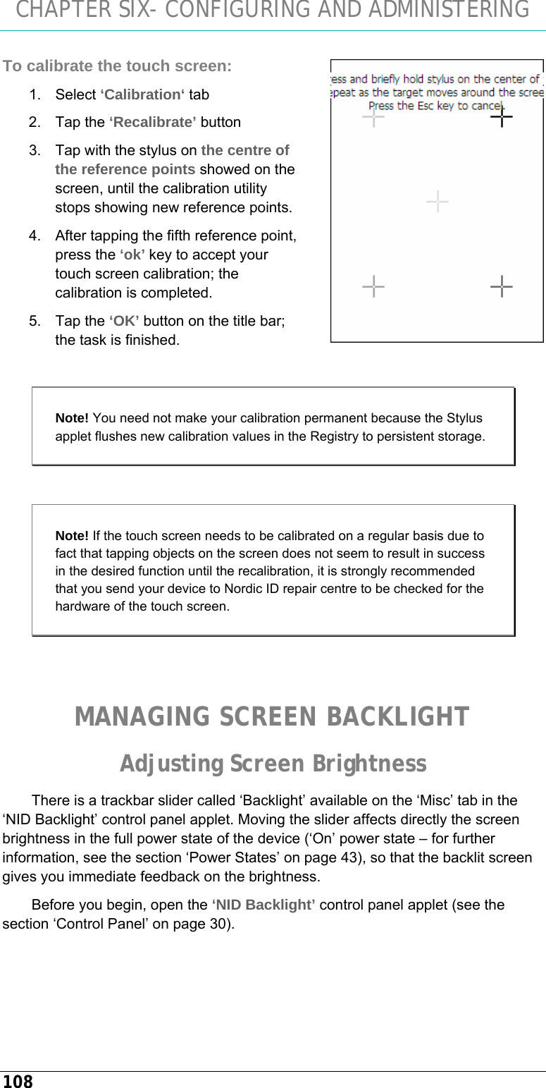 CHAPTER SIX- CONFIGURING AND ADMINISTERING 108 To calibrate the touch screen: 1. Select ‘Calibration‘ tab 2. Tap the ‘Recalibrate’ button 3.  Tap with the stylus on the centre of the reference points showed on the screen, until the calibration utility stops showing new reference points. 4.  After tapping the fifth reference point, press the ‘ok’ key to accept your touch screen calibration; the calibration is completed. 5. Tap the ‘OK’ button on the title bar; the task is finished.  Note! You need not make your calibration permanent because the Stylus applet flushes new calibration values in the Registry to persistent storage.  Note! If the touch screen needs to be calibrated on a regular basis due to fact that tapping objects on the screen does not seem to result in success in the desired function until the recalibration, it is strongly recommended that you send your device to Nordic ID repair centre to be checked for the hardware of the touch screen.   MANAGING SCREEN BACKLIGHT Adjusting Screen Brightness There is a trackbar slider called ‘Backlight’ available on the ‘Misc’ tab in the ‘NID Backlight’ control panel applet. Moving the slider affects directly the screen brightness in the full power state of the device (‘On’ power state – for further information, see the section ‘Power States’ on page 43), so that the backlit screen gives you immediate feedback on the brightness.  Before you begin, open the ‘NID Backlight’ control panel applet (see the section ‘Control Panel’ on page 30).  