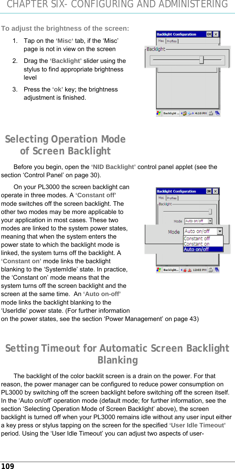 CHAPTER SIX- CONFIGURING AND ADMINISTERING 109 To adjust the brightness of the screen: 1.  Tap on the ‘Misc‘ tab, if the ‘Misc’ page is not in view on the screen 2. Drag the ‘Backlight’ slider using the stylus to find appropriate brightness level 3. Press the ‘ok’ key; the brightness adjustment is finished.   Selecting Operation Mode of Screen Backlight Before you begin, open the ‘NID Backlight’ control panel applet (see the section ‘Control Panel’ on page 30). On your PL3000 the screen backlight can operate in three modes. A ‘Constant off’ mode switches off the screen backlight. The other two modes may be more applicable to your application in most cases. These two modes are linked to the system power states, meaning that when the system enters the power state to which the backlight mode is linked, the system turns off the backlight. A ‘Constant on’ mode links the backlight blanking to the ‘SystemIdle’ state. In practice, the ‘Constant on’ mode means that the system turns off the screen backlight and the screen at the same time.  An ‘Auto on-off’ mode links the backlight blanking to the ‘UserIdle’ power state. (For further information on the power states, see the section ‘Power Management’ on page 43)  Setting Timeout for Automatic Screen Backlight Blanking The backlight of the color backlit screen is a drain on the power. For that reason, the power manager can be configured to reduce power consumption on PL3000 by switching off the screen backlight before switching off the screen itself. In the ‘Auto on/off’ operation mode (default mode; for further information, see the section ‘Selecting Operation Mode of Screen Backlight’ above), the screen backlight is turned off when your PL3000 remains idle without any user input either a key press or stylus tapping on the screen for the specified ‘User Idle Timeout’ period. Using the ‘User Idle Timeout’ you can adjust two aspects of user-  