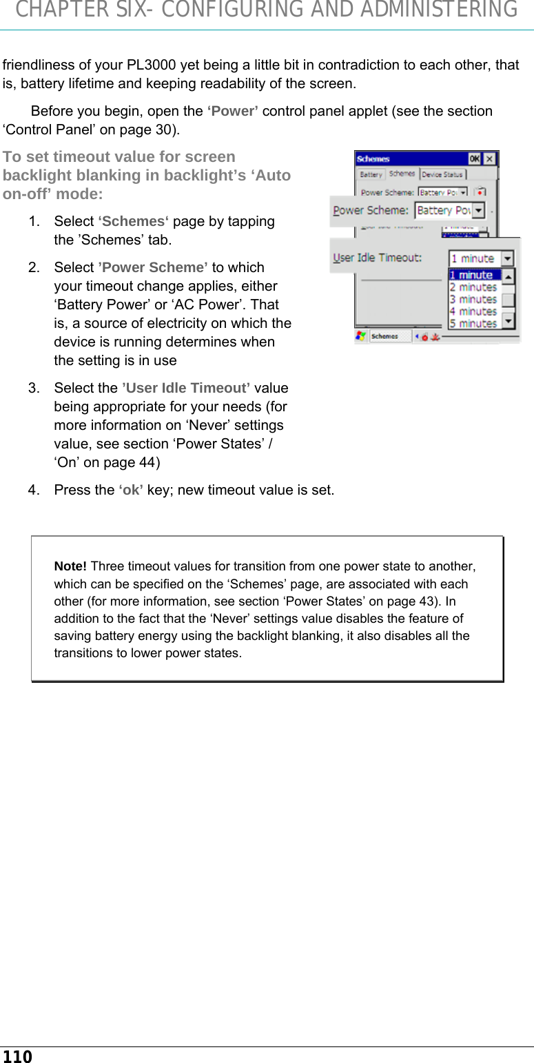 CHAPTER SIX- CONFIGURING AND ADMINISTERING 110 friendliness of your PL3000 yet being a little bit in contradiction to each other, that is, battery lifetime and keeping readability of the screen. Before you begin, open the ‘Power’ control panel applet (see the section ‘Control Panel’ on page 30). To set timeout value for screen backlight blanking in backlight’s ‘Auto on-off’ mode: 1. Select ‘Schemes‘ page by tapping the ’Schemes’ tab. 2. Select ’Power Scheme’ to which your timeout change applies, either ‘Battery Power’ or ‘AC Power’. That is, a source of electricity on which the device is running determines when the setting is in use 3. Select the ’User Idle Timeout’ value being appropriate for your needs (for more information on ‘Never’ settings value, see section ‘Power States’ / ‘On’ on page 44) 4. Press the ‘ok’ key; new timeout value is set.  Note! Three timeout values for transition from one power state to another,  which can be specified on the ‘Schemes’ page, are associated with each other (for more information, see section ‘Power States’ on page 43). In addition to the fact that the ‘Never’ settings value disables the feature of saving battery energy using the backlight blanking, it also disables all the transitions to lower power states.           