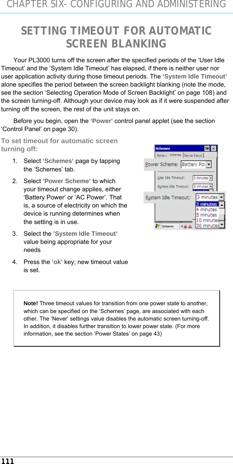 CHAPTER SIX- CONFIGURING AND ADMINISTERING 111 SETTING TIMEOUT FOR AUTOMATIC SCREEN BLANKING Your PL3000 turns off the screen after the specified periods of the ‘User Idle Timeout’ and the ‘System Idle Timeout’ has elapsed, if there is neither user nor user application activity during those timeout periods. The ‘System Idle Timeout’ alone specifies the period between the screen backlight blanking (note the mode, see the section ‘Selecting Operation Mode of Screen Backlight’ on page 108) and the screen turning-off. Although your device may look as if it were suspended after turning off the screen, the rest of the unit stays on. Before you begin, open the ‘Power’ control panel applet (see the section ‘Control Panel’ on page 30). To set timeout for automatic screen turning off: 1. Select ‘Schemes‘ page by tapping the ‘Schemes’ tab. 2. Select ’Power Scheme’ to which your timeout change applies, either ‘Battery Power’ or ‘AC Power’. That is, a source of electricity on which the device is running determines when the setting is in use. 3. Select the ’System Idle Timeout’ value being appropriate for your needs 4. Press the ‘ok’ key; new timeout value is set.  Note! Three timeout values for transition from one power state to another, which can be specified on the ‘Schemes’ page, are associated with each other. The ‘Never’ settings value disables the automatic screen turning-off. In addition, it disables further transition to lower power state. (For more information, see the section ‘Power States’ on page 43)   