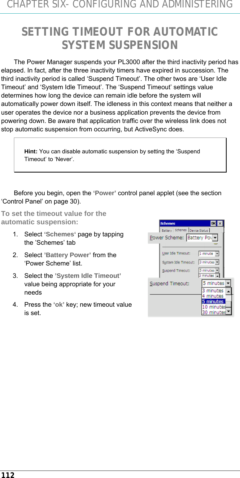 CHAPTER SIX- CONFIGURING AND ADMINISTERING 112 SETTING TIMEOUT FOR AUTOMATIC SYSTEM SUSPENSION The Power Manager suspends your PL3000 after the third inactivity period has elapsed. In fact, after the three inactivity timers have expired in succession. The third inactivity period is called ‘Suspend Timeout’. The other twos are ‘User Idle Timeout’ and ‘System Idle Timeout’. The ‘Suspend Timeout’ settings value determines how long the device can remain idle before the system will automatically power down itself. The idleness in this context means that neither a user operates the device nor a business application prevents the device from powering down. Be aware that application traffic over the wireless link does not stop automatic suspension from occurring, but ActiveSync does. Hint: You can disable automatic suspension by setting the ‘Suspend Timeout’ to ‘Never’.  Before you begin, open the ‘Power’ control panel applet (see the section ‘Control Panel’ on page 30). To set the timeout value for the automatic suspension: 1. Select ‘Schemes‘ page by tapping the ’Schemes’ tab 2. Select ’Battery Power’ from the ‘Power Scheme’ list. 3. Select the ’System Idle Timeout’ value being appropriate for your needs 4. Press the ‘ok’ key; new timeout value is set.    