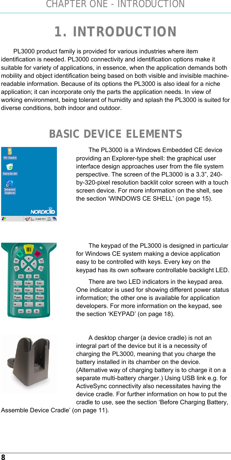 CHAPTER ONE - INTRODUCTION 8 1. INTRODUCTION PL3000 product family is provided for various industries where item identification is needed. PL3000 connectivity and identification options make it suitable for variety of applications, in essence, when the application demands both mobility and object identification being based on both visible and invisible machine-readable information. Because of its options the PL3000 is also ideal for a niche application; it can incorporate only the parts the application needs. In view of working environment, being tolerant of humidity and splash the PL3000 is suited for diverse conditions, both indoor and outdoor.   BASIC DEVICE ELEMENTS The PL3000 is a Windows Embedded CE device providing an Explorer-type shell: the graphical user interface design approaches user from the file system perspective. The screen of the PL3000 is a 3.3”, 240-by-320-pixel resolution backlit color screen with a touch screen device. For more information on the shell, see the section ‘WINDOWS CE SHELL’ (on page 15).    The keypad of the PL3000 is designed in particular for Windows CE system making a device application easy to be controlled with keys. Every key on the keypad has its own software controllable backlight LED. There are two LED indicators in the keypad area. One indicator is used for showing different power status information; the other one is available for application developers. For more information on the keypad, see the section ‘KEYPAD’ (on page 18).  A desktop charger (a device cradle) is not an integral part of the device but it is a necessity of charging the PL3000, meaning that you charge the battery installed in its chamber on the device. (Alternative way of charging battery is to charge it on a separate multi-battery charger.) Using USB link e.g. for ActiveSync connectivity also necessitates having the device cradle. For further information on how to put the cradle to use, see the section ‘Before Charging Battery, Assemble Device Cradle’ (on page 11).     