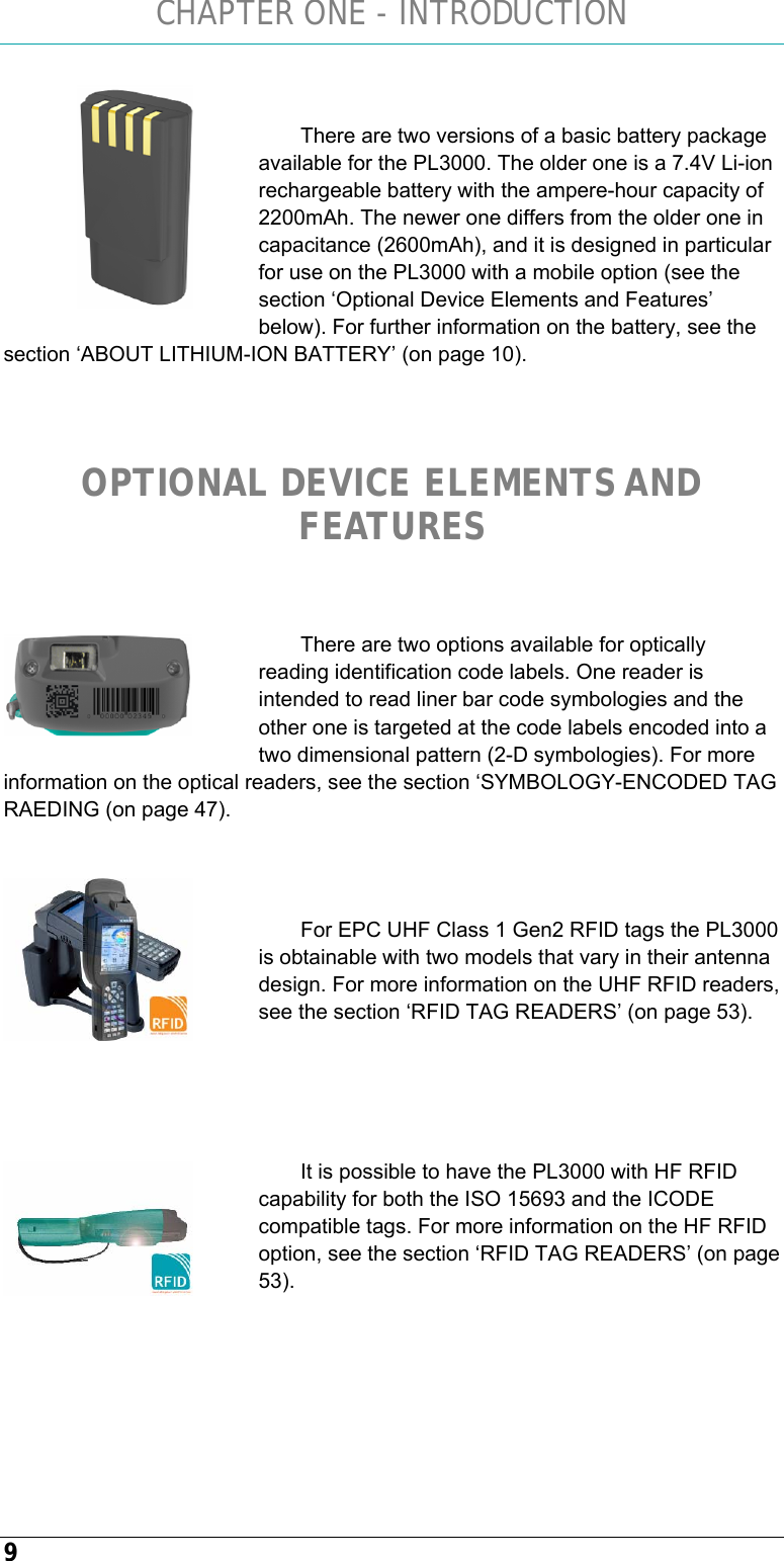 CHAPTER ONE - INTRODUCTION 9  There are two versions of a basic battery package available for the PL3000. The older one is a 7.4V Li-ion rechargeable battery with the ampere-hour capacity of 2200mAh. The newer one differs from the older one in capacitance (2600mAh), and it is designed in particular for use on the PL3000 with a mobile option (see the section ‘Optional Device Elements and Features’ below). For further information on the battery, see the section ‘ABOUT LITHIUM-ION BATTERY’ (on page 10).   OPTIONAL DEVICE ELEMENTS AND FEATURES  There are two options available for optically reading identification code labels. One reader is intended to read liner bar code symbologies and the other one is targeted at the code labels encoded into a two dimensional pattern (2-D symbologies). For more information on the optical readers, see the section ‘SYMBOLOGY-ENCODED TAG RAEDING (on page 47).   For EPC UHF Class 1 Gen2 RFID tags the PL3000 is obtainable with two models that vary in their antenna design. For more information on the UHF RFID readers, see the section ‘RFID TAG READERS’ (on page 53).    It is possible to have the PL3000 with HF RFID capability for both the ISO 15693 and the ICODE compatible tags. For more information on the HF RFID option, see the section ‘RFID TAG READERS’ (on page 53).        