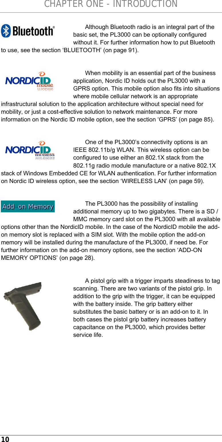 CHAPTER ONE - INTRODUCTION 10 Although Bluetooth radio is an integral part of the basic set, the PL3000 can be optionally configured without it. For further information how to put Bluetooth to use, see the section ‘BLUETOOTH’ (on page 91).  When mobility is an essential part of the business application, Nordic ID holds out the PL3000 with a GPRS option. This mobile option also fits into situations where mobile cellular network is an appropriate infrastructural solution to the application architecture without special need for mobility, or just a cost-effective solution to network maintenance. For more information on the Nordic ID mobile option, see the section ‘GPRS’ (on page 85).  One of the PL3000’s connectivity options is an IEEE 802.11b/g WLAN. This wireless option can be configured to use either an 802.1X stack from the 802.11g radio module manufacture or a native 802.1X stack of Windows Embedded CE for WLAN authentication. For further information on Nordic ID wireless option, see the section ‘WIRELESS LAN’ (on page 59).  The PL3000 has the possibility of installing additional memory up to two gigabytes. There is a SD / MMC memory card slot on the PL3000 with all available options other than the NordicID mobile. In the case of the NordicID mobile the add-on memory slot is replaced with a SIM slot. With the mobile option the add-on memory will be installed during the manufacture of the PL3000, if need be. For further information on the add-on memory options, see the section ‘ADD-ON MEMORY OPTIONS’ (on page 28).  A pistol grip with a trigger imparts steadiness to tag scanning. There are two variants of the pistol grip. In addition to the grip with the trigger, it can be equipped with the battery inside. The grip battery either substitutes the basic battery or is an add-on to it. In both cases the pistol grip battery increases battery capacitance on the PL3000, which provides better service life.           
