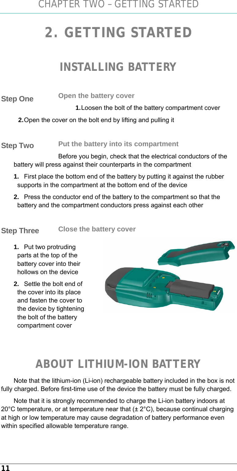CHAPTER TWO – GETTING STARTED 11 2. GETTING STARTED  INSTALLING BATTERY  Open the battery cover 1. Loosen the bolt of the battery compartment cover 2. Open the cover on the bolt end by lifting and pulling it  Put the battery into its compartment Before you begin, check that the electrical conductors of the battery will press against their counterparts in the compartment  1.  First place the bottom end of the battery by putting it against the rubber supports in the compartment at the bottom end of the device 2.  Press the conductor end of the battery to the compartment so that the battery and the compartment conductors press against each other  Close the battery cover 1.  Put two protruding parts at the top of the battery cover into their hollows on the device 2.  Settle the bolt end of the cover into its place and fasten the cover to the device by tightening the bolt of the battery compartment cover   ABOUT LITHIUM-ION BATTERY Note that the lithium-ion (Li-ion) rechargeable battery included in the box is not fully charged. Before first-time use of the device the battery must be fully charged.  Note that it is strongly recommended to charge the Li-ion battery indoors at 20°C temperature, or at temperature near that (± 2°C), because continual charging at high or low temperature may cause degradation of battery performance even within specified allowable temperature range. Step One Step Two Step Three  