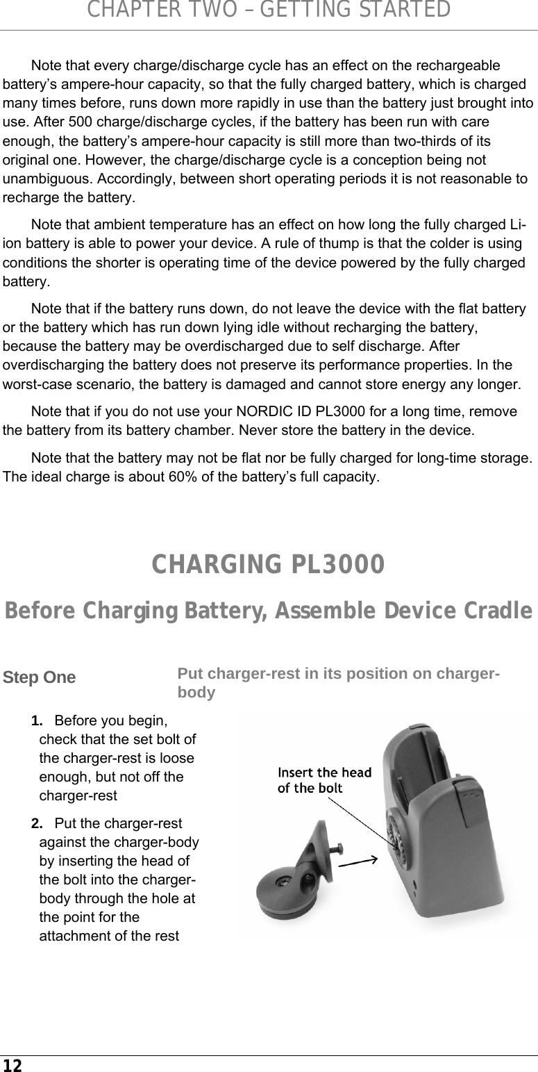 CHAPTER TWO – GETTING STARTED 12 Note that every charge/discharge cycle has an effect on the rechargeable battery’s ampere-hour capacity, so that the fully charged battery, which is charged many times before, runs down more rapidly in use than the battery just brought into use. After 500 charge/discharge cycles, if the battery has been run with care enough, the battery’s ampere-hour capacity is still more than two-thirds of its original one. However, the charge/discharge cycle is a conception being not unambiguous. Accordingly, between short operating periods it is not reasonable to recharge the battery. Note that ambient temperature has an effect on how long the fully charged Li-ion battery is able to power your device. A rule of thump is that the colder is using conditions the shorter is operating time of the device powered by the fully charged battery.  Note that if the battery runs down, do not leave the device with the flat battery or the battery which has run down lying idle without recharging the battery, because the battery may be overdischarged due to self discharge. After overdischarging the battery does not preserve its performance properties. In the worst-case scenario, the battery is damaged and cannot store energy any longer. Note that if you do not use your NORDIC ID PL3000 for a long time, remove the battery from its battery chamber. Never store the battery in the device. Note that the battery may not be flat nor be fully charged for long-time storage. The ideal charge is about 60% of the battery’s full capacity.   CHARGING PL3000 Before Charging Battery, Assemble Device Cradle  Put charger-rest in its position on charger-body 1.  Before you begin, check that the set bolt of the charger-rest is loose enough, but not off the charger-rest 2.  Put the charger-rest against the charger-body by inserting the head of the bolt into the charger-body through the hole at the point for the attachment of the rest   Step One  