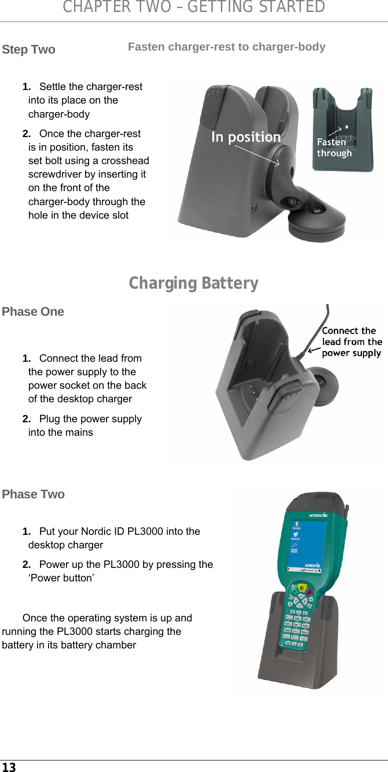 CHAPTER TWO – GETTING STARTED 13 Fasten charger-rest to charger-body  1.  Settle the charger-rest into its place on the charger-body 2.  Once the charger-rest is in position, fasten its set bolt using a crosshead screwdriver by inserting it on the front of the charger-body through the hole in the device slot   Charging Battery  1.  Connect the lead from the power supply to the power socket on the back of the desktop charger 2.  Plug the power supply into the mains     1.  Put your Nordic ID PL3000 into the desktop charger 2.  Power up the PL3000 by pressing the ‘Power button’  Once the operating system is up and running the PL3000 starts charging the battery in its battery chamber   Step Two   Phase One  Phase Two 