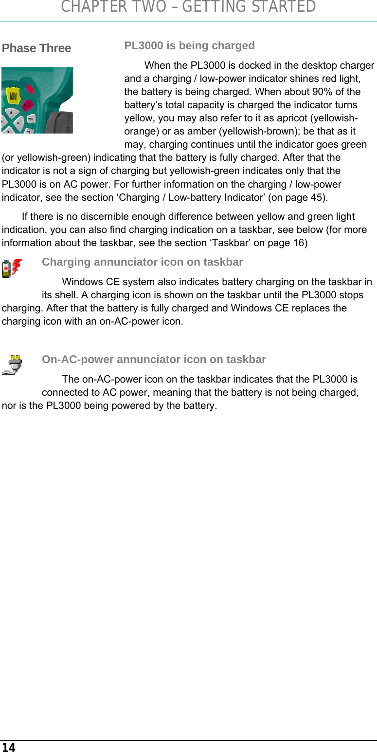 CHAPTER TWO – GETTING STARTED 14 PL3000 is being charged When the PL3000 is docked in the desktop charger and a charging / low-power indicator shines red light, the battery is being charged. When about 90% of the battery’s total capacity is charged the indicator turns yellow, you may also refer to it as apricot (yellowish-orange) or as amber (yellowish-brown); be that as it may, charging continues until the indicator goes green (or yellowish-green) indicating that the battery is fully charged. After that the indicator is not a sign of charging but yellowish-green indicates only that the PL3000 is on AC power. For further information on the charging / low-power indicator, see the section ‘Charging / Low-battery Indicator’ (on page 45). If there is no discernible enough difference between yellow and green light indication, you can also find charging indication on a taskbar, see below (for more information about the taskbar, see the section ‘Taskbar’ on page 16) Charging annunciator icon on taskbar Windows CE system also indicates battery charging on the taskbar in its shell. A charging icon is shown on the taskbar until the PL3000 stops charging. After that the battery is fully charged and Windows CE replaces the charging icon with an on-AC-power icon.  On-AC-power annunciator icon on taskbar The on-AC-power icon on the taskbar indicates that the PL3000 is connected to AC power, meaning that the battery is not being charged, nor is the PL3000 being powered by the battery. Phase Three    