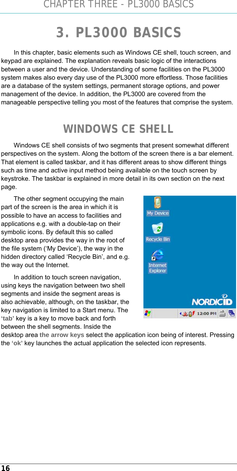 CHAPTER THREE - PL3000 BASICS 16 3. PL3000 BASICS In this chapter, basic elements such as Windows CE shell, touch screen, and keypad are explained. The explanation reveals basic logic of the interactions between a user and the device. Understanding of some facilities on the PL3000 system makes also every day use of the PL3000 more effortless. Those facilities are a database of the system settings, permanent storage options, and power management of the device. In addition, the PL3000 are covered from the manageable perspective telling you most of the features that comprise the system.   WINDOWS CE SHELL Windows CE shell consists of two segments that present somewhat different perspectives on the system. Along the bottom of the screen there is a bar element. That element is called taskbar, and it has different areas to show different things such as time and active input method being available on the touch screen by keystroke. The taskbar is explained in more detail in its own section on the next page. The other segment occupying the main part of the screen is the area in which it is possible to have an access to facilities and applications e.g. with a double-tap on their symbolic icons. By default this so called desktop area provides the way in the root of the file system (‘My Device’), the way in the hidden directory called ‘Recycle Bin’, and e.g. the way out the Internet. In addition to touch screen navigation, using keys the navigation between two shell segments and inside the segment areas is also achievable, although, on the taskbar, the key navigation is limited to a Start menu. The ‘tab’ key is a key to move back and forth between the shell segments. Inside the desktop area the arrow keys select the application icon being of interest. Pressing the ‘ok’ key launches the actual application the selected icon represents.   
