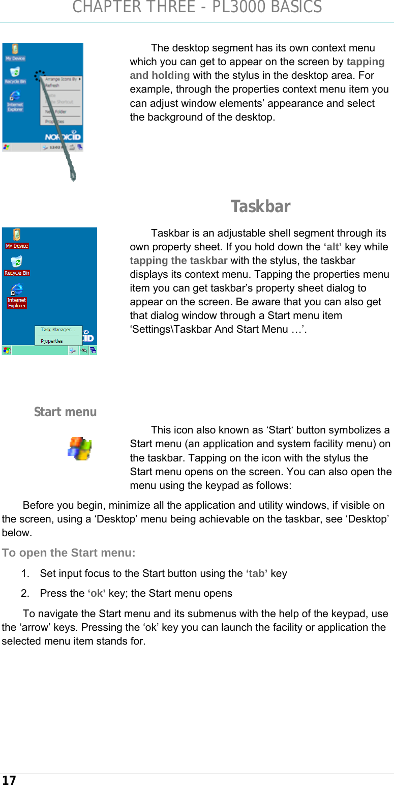 CHAPTER THREE - PL3000 BASICS 17 The desktop segment has its own context menu which you can get to appear on the screen by tapping and holding with the stylus in the desktop area. For example, through the properties context menu item you can adjust window elements’ appearance and select the background of the desktop.     Taskbar Taskbar is an adjustable shell segment through its own property sheet. If you hold down the ‘alt’ key while tapping the taskbar with the stylus, the taskbar displays its context menu. Tapping the properties menu item you can get taskbar’s property sheet dialog to appear on the screen. Be aware that you can also get that dialog window through a Start menu item ‘Settings\Taskbar And Start Menu …’.     This icon also known as ‘Start‘ button symbolizes a Start menu (an application and system facility menu) on the taskbar. Tapping on the icon with the stylus the Start menu opens on the screen. You can also open the menu using the keypad as follows: Before you begin, minimize all the application and utility windows, if visible on the screen, using a ‘Desktop’ menu being achievable on the taskbar, see ‘Desktop’ below. To open the Start menu: 1.  Set input focus to the Start button using the ‘tab’ key 2. Press the ‘ok’ key; the Start menu opens To navigate the Start menu and its submenus with the help of the keypad, use the ‘arrow’ keys. Pressing the ‘ok’ key you can launch the facility or application the selected menu item stands for.    Start menu  