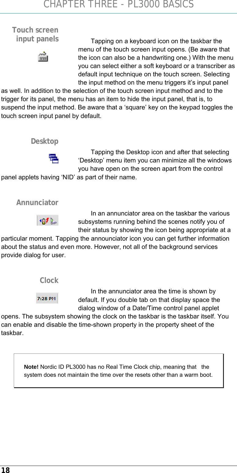 CHAPTER THREE - PL3000 BASICS 18  Tapping on a keyboard icon on the taskbar the menu of the touch screen input opens. (Be aware that the icon can also be a handwriting one.) With the menu you can select either a soft keyboard or a transcriber as default input technique on the touch screen. Selecting the input method on the menu triggers it’s input panel as well. In addition to the selection of the touch screen input method and to the trigger for its panel, the menu has an item to hide the input panel, that is, to suspend the input method. Be aware that a ‘square’ key on the keypad toggles the touch screen input panel by default.   Tapping the Desktop icon and after that selecting ‘Desktop’ menu item you can minimize all the windows you have open on the screen apart from the control panel applets having ‘NID’ as part of their name.   In an annunciator area on the taskbar the various subsystems running behind the scenes notify you of their status by showing the icon being appropriate at a particular moment. Tapping the announciator icon you can get further information about the status and even more. However, not all of the background services provide dialog for user.   In the annunciator area the time is shown by default. If you double tab on that display space the dialog window of a Date/Time control panel applet opens. The subsystem showing the clock on the taskbar is the taskbar itself. You can enable and disable the time-shown property in the property sheet of the taskbar.  Note! Nordic ID PL3000 has no Real Time Clock chip, meaning that   the system does not maintain the time over the resets other than a warm boot.      Touch screen input panels   Desktop  Annunciator  Clock  