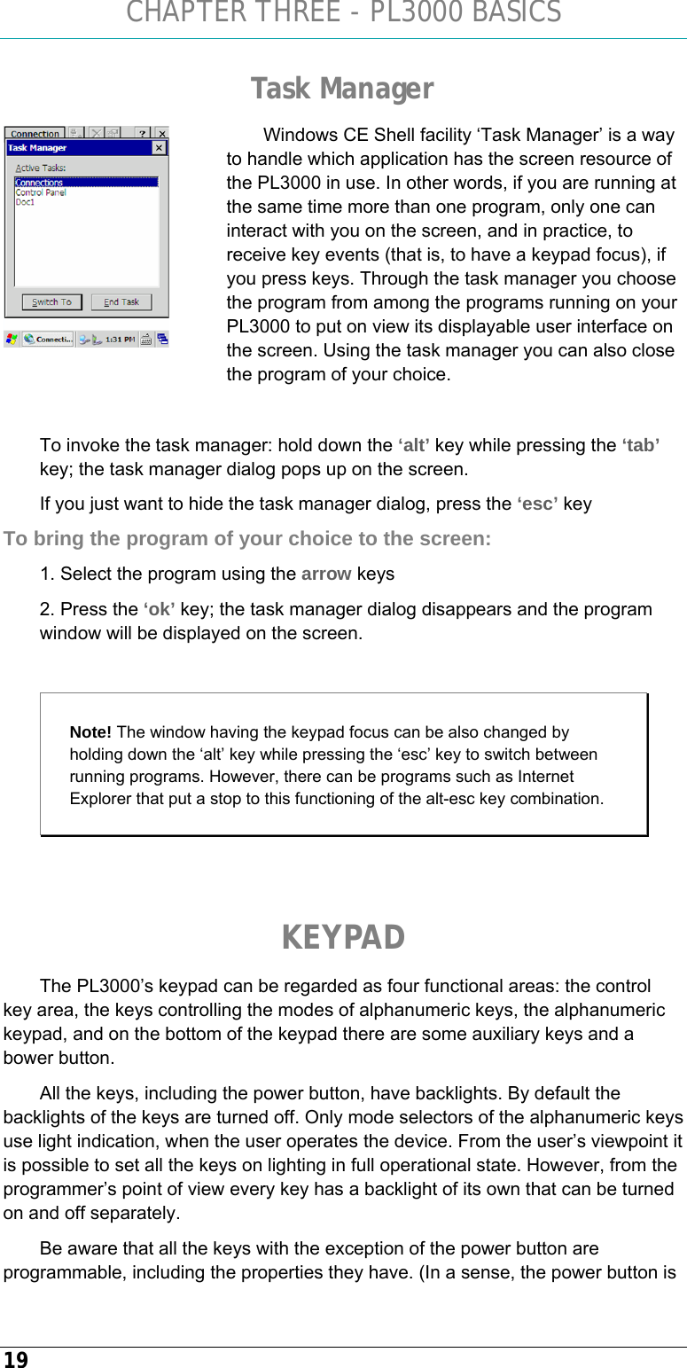 CHAPTER THREE - PL3000 BASICS 19 Task Manager Windows CE Shell facility ‘Task Manager’ is a way to handle which application has the screen resource of the PL3000 in use. In other words, if you are running at the same time more than one program, only one can interact with you on the screen, and in practice, to receive key events (that is, to have a keypad focus), if you press keys. Through the task manager you choose the program from among the programs running on your PL3000 to put on view its displayable user interface on the screen. Using the task manager you can also close the program of your choice.  To invoke the task manager: hold down the ‘alt’ key while pressing the ‘tab’ key; the task manager dialog pops up on the screen.  If you just want to hide the task manager dialog, press the ‘esc’ key To bring the program of your choice to the screen: 1. Select the program using the arrow keys 2. Press the ‘ok’ key; the task manager dialog disappears and the program window will be displayed on the screen.  Note! The window having the keypad focus can be also changed by holding down the ‘alt’ key while pressing the ‘esc’ key to switch between running programs. However, there can be programs such as Internet Explorer that put a stop to this functioning of the alt-esc key combination.    KEYPAD The PL3000’s keypad can be regarded as four functional areas: the control key area, the keys controlling the modes of alphanumeric keys, the alphanumeric keypad, and on the bottom of the keypad there are some auxiliary keys and a bower button. All the keys, including the power button, have backlights. By default the backlights of the keys are turned off. Only mode selectors of the alphanumeric keys use light indication, when the user operates the device. From the user’s viewpoint it is possible to set all the keys on lighting in full operational state. However, from the programmer’s point of view every key has a backlight of its own that can be turned on and off separately.  Be aware that all the keys with the exception of the power button are programmable, including the properties they have. (In a sense, the power button is  