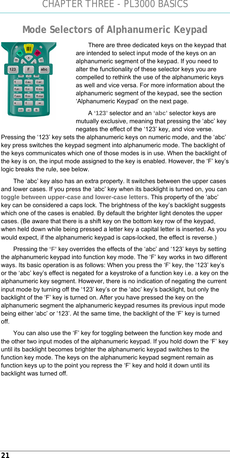 CHAPTER THREE - PL3000 BASICS 21 Mode Selectors of Alphanumeric Keypad There are three dedicated keys on the keypad that are intended to select input mode of the keys on an alphanumeric segment of the keypad. If you need to alter the functionality of these selector keys you are compelled to rethink the use of the alphanumeric keys as well and vice versa. For more information about the alphanumeric segment of the keypad, see the section ‘Alphanumeric Keypad’ on the next page.  A ‘123’ selector and an ‘abc’ selector keys are mutually exclusive, meaning that pressing the ‘abc’ key negates the effect of the ‘123’ key, and vice verse. Pressing the ‘123’ key sets the alphanumeric keys on numeric mode, and the ‘abc’ key press switches the keypad segment into alphanumeric mode. The backlight of the keys communicates which one of those modes is in use. When the backlight of the key is on, the input mode assigned to the key is enabled. However, the ‘F’ key’s logic breaks the rule, see below. The ‘abc’ key also has an extra property. It switches between the upper cases and lower cases. If you press the ‘abc’ key when its backlight is turned on, you can toggle between upper-case and lower-case letters. This property of the ‘abc’ key can be considered a caps lock. The brightness of the key’s backlight suggests which one of the cases is enabled. By default the brighter light denotes the upper cases. (Be aware that there is a shift key on the bottom key row of the keypad, when held down while being pressed a letter key a capital letter is inserted. As you would expect, if the alphanumeric keypad is caps-locked, the effect is reverse.) Pressing the ‘F’ key overrides the effects of the ‘abc’ and ‘123’ keys by setting the alphanumeric keypad into function key mode. The ‘F’ key works in two different ways. Its basic operation is as follows: When you press the ‘F’ key, the ‘123’ key’s or the ‘abc’ key’s effect is negated for a keystroke of a function key i.e. a key on the alphanumeric key segment. However, there is no indication of negating the current input mode by turning off the ‘123’ key’s or the ‘abc’ key’s backlight, but only the backlight of the ‘F’ key is turned on. After you have pressed the key on the alphanumeric segment the alphanumeric keypad resumes its previous input mode being either ‘abc’ or ‘123’. At the same time, the backlight of the ‘F’ key is turned off.  You can also use the ‘F’ key for toggling between the function key mode and the other two input modes of the alphanumeric keypad. If you hold down the ‘F’ key until its backlight becomes brighter the alphanumeric keypad switches to the function key mode. The keys on the alphanumeric keypad segment remain as function keys up to the point you repress the ‘F’ key and hold it down until its backlight was turned off.   
