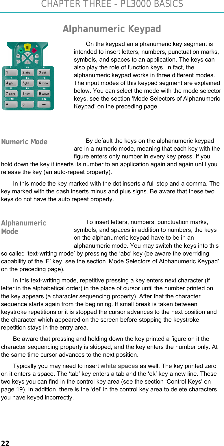 CHAPTER THREE - PL3000 BASICS 22 Alphanumeric Keypad On the keypad an alphanumeric key segment is intended to insert letters, numbers, punctuation marks, symbols, and spaces to an application. The keys can also play the role of function keys. In fact, the alphanumeric keypad works in three different modes. The input modes of this keypad segment are explained below. You can select the mode with the mode selector keys, see the section ‘Mode Selectors of Alphanumeric Keypad’ on the preceding page.    By default the keys on the alphanumeric keypad are in a numeric mode, meaning that each key with the figure enters only number in every key press. If you hold down the key it inserts its number to an application again and again until you release the key (an auto-repeat property).  In this mode the key marked with the dot inserts a full stop and a comma. The key marked with the dash inserts minus and plus signs. Be aware that these two keys do not have the auto repeat property.  To insert letters, numbers, punctuation marks, symbols, and spaces in addition to numbers, the keys on the alphanumeric keypad have to be in an alphanumeric mode. You may switch the keys into this so called ‘text-writing mode’ by pressing the ‘abc’ key (be aware the overriding capability of the ‘F’ key, see the section ‘Mode Selectors of Alphanumeric Keypad’ on the preceding page).  In this text-writing mode, repetitive pressing a key enters next character (if letter in the alphabetical order) in the place of cursor until the number printed on the key appears (a character sequencing property). After that the character sequence starts again from the beginning. If small break is taken between keystroke repetitions or it is stopped the cursor advances to the next position and the character which appeared on the screen before stopping the keystroke repetition stays in the entry area. Be aware that pressing and holding down the key printed a figure on it the character sequencing property is skipped, and the key enters the number only. At the same time cursor advances to the next position. Typically you may need to insert white spaces as well. The key printed zero on it enters a space. The ‘tab’ key enters a tab and the ‘ok’ key a new line. These two keys you can find in the control key area (see the section ‘Control Keys’ on page 19). In addition, there is the ‘del’ in the control key area to delete characters you have keyed incorrectly.  Numeric Mode Alphanumeric Mode 