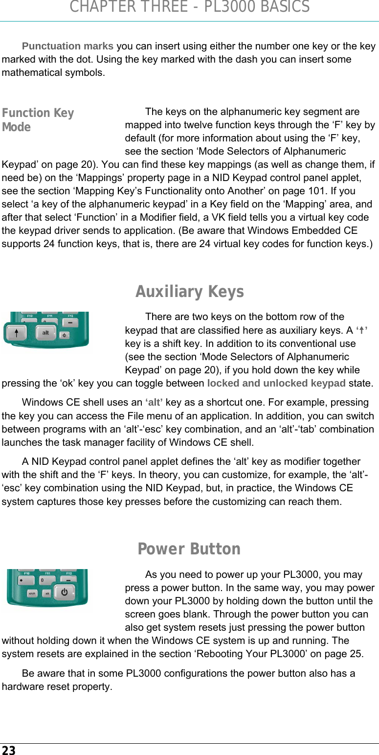 CHAPTER THREE - PL3000 BASICS 23 Punctuation marks you can insert using either the number one key or the key marked with the dot. Using the key marked with the dash you can insert some mathematical symbols.   The keys on the alphanumeric key segment are mapped into twelve function keys through the ‘F’ key by default (for more information about using the ‘F’ key, see the section ‘Mode Selectors of Alphanumeric Keypad’ on page 20). You can find these key mappings (as well as change them, if need be) on the ‘Mappings’ property page in a NID Keypad control panel applet, see the section ‘Mapping Key’s Functionality onto Another’ on page 101. If you select ‘a key of the alphanumeric keypad’ in a Key field on the ‘Mapping’ area, and after that select ‘Function’ in a Modifier field, a VK field tells you a virtual key code the keypad driver sends to application. (Be aware that Windows Embedded CE supports 24 function keys, that is, there are 24 virtual key codes for function keys.)  Auxiliary Keys There are two keys on the bottom row of the keypad that are classified here as auxiliary keys. A ‘u’ key is a shift key. In addition to its conventional use (see the section ‘Mode Selectors of Alphanumeric Keypad’ on page 20), if you hold down the key while pressing the ‘ok’ key you can toggle between locked and unlocked keypad state. Windows CE shell uses an ‘alt’ key as a shortcut one. For example, pressing the key you can access the File menu of an application. In addition, you can switch between programs with an ‘alt’-‘esc’ key combination, and an ‘alt’-‘tab’ combination launches the task manager facility of Windows CE shell. A NID Keypad control panel applet defines the ‘alt’ key as modifier together with the shift and the ‘F’ keys. In theory, you can customize, for example, the ‘alt’-‘esc’ key combination using the NID Keypad, but, in practice, the Windows CE system captures those key presses before the customizing can reach them.  Power Button As you need to power up your PL3000, you may press a power button. In the same way, you may power down your PL3000 by holding down the button until the screen goes blank. Through the power button you can also get system resets just pressing the power button without holding down it when the Windows CE system is up and running. The system resets are explained in the section ‘Rebooting Your PL3000’ on page 25. Be aware that in some PL3000 configurations the power button also has a hardware reset property.   Function Key Mode   
