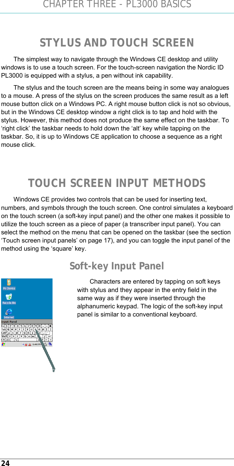 CHAPTER THREE - PL3000 BASICS 24  STYLUS AND TOUCH SCREEN The simplest way to navigate through the Windows CE desktop and utility windows is to use a touch screen. For the touch-screen navigation the Nordic ID PL3000 is equipped with a stylus, a pen without ink capability. The stylus and the touch screen are the means being in some way analogues to a mouse. A press of the stylus on the screen produces the same result as a left mouse button click on a Windows PC. A right mouse button click is not so obvious, but in the Windows CE desktop window a right click is to tap and hold with the stylus. However, this method does not produce the same effect on the taskbar. To ‘right click’ the taskbar needs to hold down the ‘alt’ key while tapping on the taskbar. So, it is up to Windows CE application to choose a sequence as a right mouse click.   TOUCH SCREEN INPUT METHODS Windows CE provides two controls that can be used for inserting text, numbers, and symbols through the touch screen. One control simulates a keyboard on the touch screen (a soft-key input panel) and the other one makes it possible to utilize the touch screen as a piece of paper (a transcriber input panel). You can select the method on the menu that can be opened on the taskbar (see the section ‘Touch screen input panels’ on page 17), and you can toggle the input panel of the method using the ‘square’ key. Soft-key Input Panel Characters are entered by tapping on soft keys with stylus and they appear in the entry field in the same way as if they were inserted through the alphanumeric keypad. The logic of the soft-key input panel is similar to a conventional keyboard.        