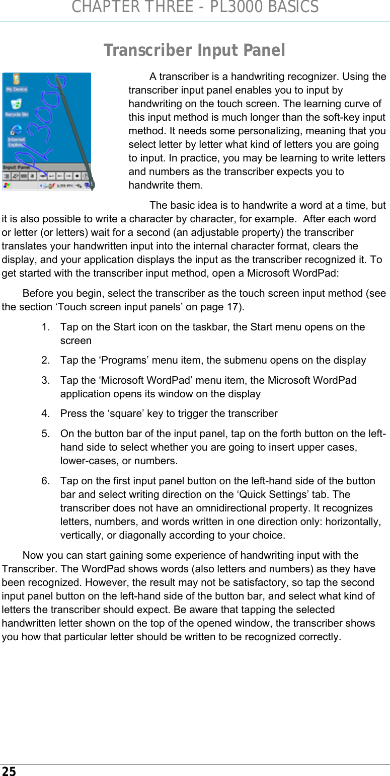 CHAPTER THREE - PL3000 BASICS 25 Transcriber Input Panel A transcriber is a handwriting recognizer. Using the transcriber input panel enables you to input by handwriting on the touch screen. The learning curve of this input method is much longer than the soft-key input method. It needs some personalizing, meaning that you select letter by letter what kind of letters you are going to input. In practice, you may be learning to write letters and numbers as the transcriber expects you to handwrite them.  The basic idea is to handwrite a word at a time, but it is also possible to write a character by character, for example.  After each word or letter (or letters) wait for a second (an adjustable property) the transcriber translates your handwritten input into the internal character format, clears the display, and your application displays the input as the transcriber recognized it. To get started with the transcriber input method, open a Microsoft WordPad: Before you begin, select the transcriber as the touch screen input method (see the section ‘Touch screen input panels’ on page 17). 1.  Tap on the Start icon on the taskbar, the Start menu opens on the screen 2.  Tap the ‘Programs’ menu item, the submenu opens on the display 3.  Tap the ‘Microsoft WordPad’ menu item, the Microsoft WordPad application opens its window on the display 4.  Press the ‘square’ key to trigger the transcriber 5.  On the button bar of the input panel, tap on the forth button on the left-hand side to select whether you are going to insert upper cases, lower-cases, or numbers. 6.  Tap on the first input panel button on the left-hand side of the button bar and select writing direction on the ‘Quick Settings’ tab. The transcriber does not have an omnidirectional property. It recognizes letters, numbers, and words written in one direction only: horizontally, vertically, or diagonally according to your choice. Now you can start gaining some experience of handwriting input with the Transcriber. The WordPad shows words (also letters and numbers) as they have been recognized. However, the result may not be satisfactory, so tap the second input panel button on the left-hand side of the button bar, and select what kind of letters the transcriber should expect. Be aware that tapping the selected handwritten letter shown on the top of the opened window, the transcriber shows you how that particular letter should be written to be recognized correctly.    