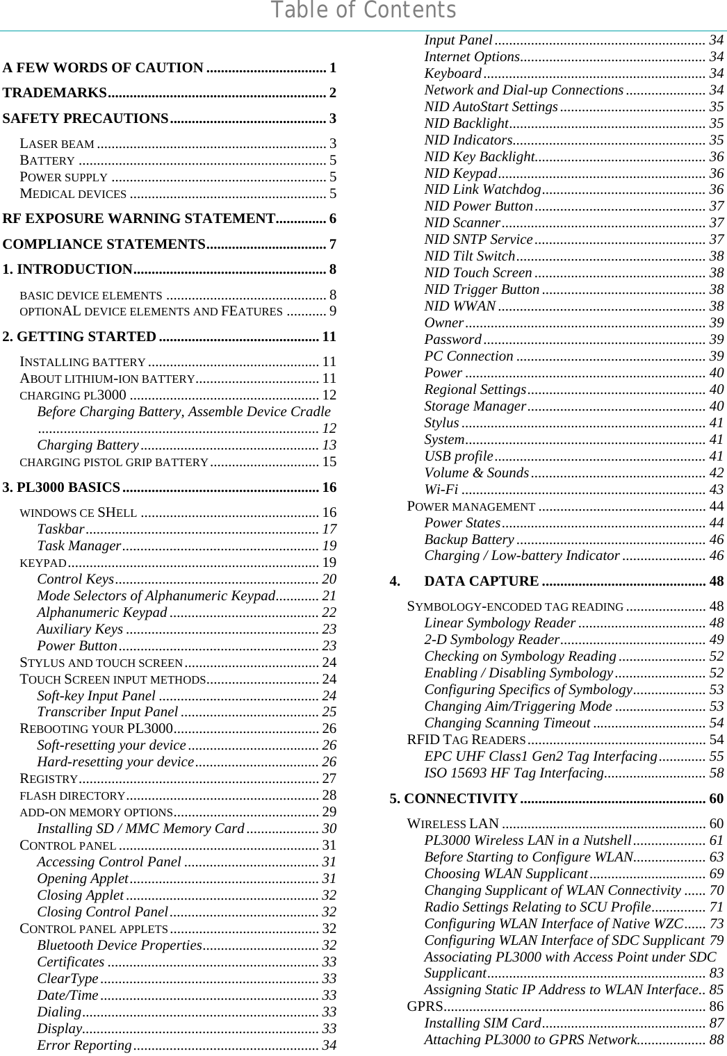  Table of Contents  A FEW WORDS OF CAUTION ................................. 1 TRADEMARKS............................................................ 2 SAFETY PRECAUTIONS........................................... 3 LASER BEAM ............................................................... 3 BATTERY .................................................................... 5 POWER SUPPLY ........................................................... 5 MEDICAL DEVICES ...................................................... 5 RF EXPOSURE WARNING STATEMENT.............. 6 COMPLIANCE STATEMENTS................................. 7 1. INTRODUCTION..................................................... 8 BASIC DEVICE ELEMENTS ............................................ 8 OPTIONAL DEVICE ELEMENTS AND FEATURES ........... 9 2. GETTING STARTED ............................................ 11 INSTALLING BATTERY ............................................... 11 ABOUT LITHIUM-ION BATTERY.................................. 11 CHARGING PL3000 .................................................... 12 Before Charging Battery, Assemble Device Cradle............................................................................. 12 Charging Battery................................................. 13 CHARGING PISTOL GRIP BATTERY.............................. 15 3. PL3000 BASICS...................................................... 16 WINDOWS CE SHELL ................................................. 16 Taskbar................................................................ 17 Task Manager...................................................... 19 KEYPAD..................................................................... 19 Control Keys........................................................ 20 Mode Selectors of Alphanumeric Keypad............ 21 Alphanumeric Keypad ......................................... 22 Auxiliary Keys ..................................................... 23 Power Button....................................................... 23 STYLUS AND TOUCH SCREEN..................................... 24 TOUCH SCREEN INPUT METHODS............................... 24 Soft-key Input Panel ............................................ 24 Transcriber Input Panel ...................................... 25 REBOOTING YOUR PL3000........................................ 26 Soft-resetting your device.................................... 26 Hard-resetting your device.................................. 26 REGISTRY.................................................................. 27 FLASH DIRECTORY..................................................... 28 ADD-ON MEMORY OPTIONS........................................ 29 Installing SD / MMC Memory Card.................... 30 CONTROL PANEL ....................................................... 31 Accessing Control Panel ..................................... 31 Opening Applet.................................................... 31 Closing Applet ..................................................... 32 Closing Control Panel......................................... 32 CONTROL PANEL APPLETS......................................... 32 Bluetooth Device Properties................................ 32 Certificates .......................................................... 33 ClearType............................................................ 33 Date/Time............................................................ 33 Dialing................................................................. 33 Display................................................................. 33 Error Reporting................................................... 34 Input Panel.......................................................... 34 Internet Options................................................... 34 Keyboard............................................................. 34 Network and Dial-up Connections ...................... 34 NID AutoStart Settings........................................ 35 NID Backlight...................................................... 35 NID Indicators..................................................... 35 NID Key Backlight............................................... 36 NID Keypad......................................................... 36 NID Link Watchdog............................................. 36 NID Power Button............................................... 37 NID Scanner........................................................ 37 NID SNTP Service............................................... 37 NID Tilt Switch.................................................... 38 NID Touch Screen ............................................... 38 NID Trigger Button ............................................. 38 NID WWAN ......................................................... 38 Owner.................................................................. 39 Password............................................................. 39 PC Connection .................................................... 39 Power .................................................................. 40 Regional Settings................................................. 40 Storage Manager................................................. 40 Stylus ................................................................... 41 System.................................................................. 41 USB profile.......................................................... 41 Volume &amp; Sounds................................................ 42 Wi-Fi ................................................................... 43 POWER MANAGEMENT .............................................. 44 Power States........................................................ 44 Backup Battery.................................................... 46 Charging / Low-battery Indicator ....................... 46 4. DATA CAPTURE ............................................. 48 SYMBOLOGY-ENCODED TAG READING ...................... 48 Linear Symbology Reader ................................... 48 2-D Symbology Reader........................................ 49 Checking on Symbology Reading ........................ 52 Enabling / Disabling Symbology......................... 52 Configuring Specifics of Symbology.................... 53 Changing Aim/Triggering Mode ......................... 53 Changing Scanning Timeout ............................... 54 RFID TAG READERS................................................. 54 EPC UHF Class1 Gen2 Tag Interfacing............. 55 ISO 15693 HF Tag Interfacing............................ 58 5. CONNECTIVITY................................................... 60 WIRELESS LAN ........................................................ 60 PL3000 Wireless LAN in a Nutshell.................... 61 Before Starting to Configure WLAN.................... 63 Choosing WLAN Supplicant................................ 69 Changing Supplicant of WLAN Connectivity ...... 70 Radio Settings Relating to SCU Profile............... 71 Configuring WLAN Interface of Native WZC...... 73 Configuring WLAN Interface of SDC Supplicant 79 Associating PL3000 with Access Point under SDC Supplicant............................................................ 83 Assigning Static IP Address to WLAN Interface.. 85 GPRS........................................................................ 86 Installing SIM Card............................................. 87 Attaching PL3000 to GPRS Network................... 88 