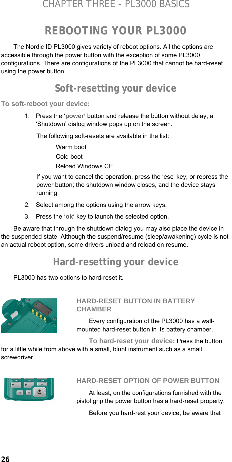 CHAPTER THREE - PL3000 BASICS 26 REBOOTING YOUR PL3000 The Nordic ID PL3000 gives variety of reboot options. All the options are accessible through the power button with the exception of some PL3000 configurations. There are configurations of the PL3000 that cannot be hard-reset using the power button. Soft-resetting your device To soft-reboot your device: 1.  Press the ‘power’ button and release the button without delay, a ‘Shutdown’ dialog window pops up on the screen.  The following soft-resets are available in the list: Warm boot Cold boot Reload Windows CE If you want to cancel the operation, press the ‘esc’ key, or repress the power button; the shutdown window closes, and the device stays running.  2.  Select among the options using the arrow keys.  3. Press the ‘ok‘ key to launch the selected option,  Be aware that through the shutdown dialog you may also place the device in the suspended state. Although the suspend/resume (sleep/awakening) cycle is not an actual reboot option, some drivers unload and reload on resume. Hard-resetting your device PL3000 has two options to hard-reset it.   HARD-RESET BUTTON IN BATTERY CHAMBER Every configuration of the PL3000 has a wall-mounted hard-reset button in its battery chamber.  To hard-reset your device: Press the button for a little while from above with a small, blunt instrument such as a small screwdriver.   HARD-RESET OPTION OF POWER BUTTON At least, on the configurations furnished with the pistol grip the power button has a hard-reset property. Before you hard-rest your device, be aware that   