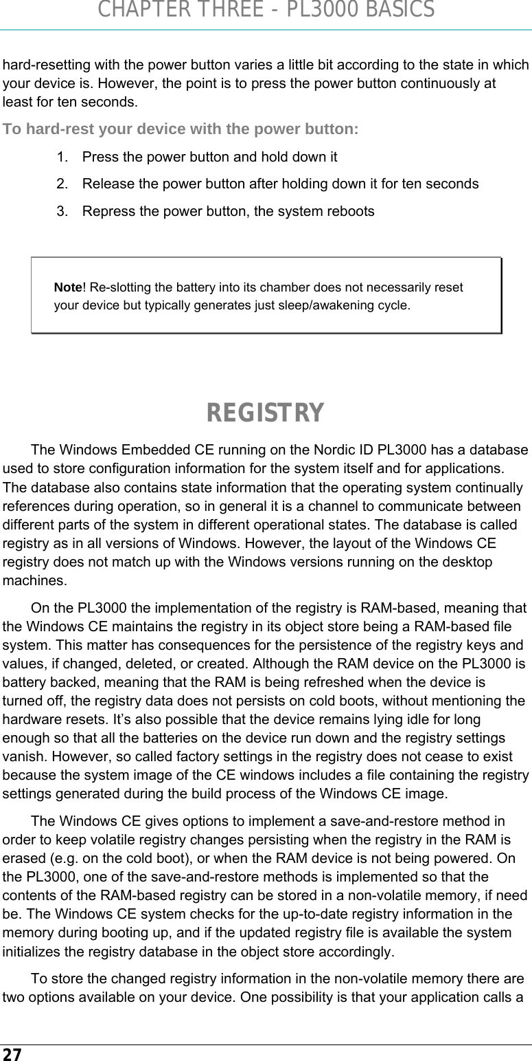 CHAPTER THREE - PL3000 BASICS 27 hard-resetting with the power button varies a little bit according to the state in which your device is. However, the point is to press the power button continuously at least for ten seconds. To hard-rest your device with the power button: 1.  Press the power button and hold down it 2.  Release the power button after holding down it for ten seconds 3.  Repress the power button, the system reboots  Note! Re-slotting the battery into its chamber does not necessarily reset your device but typically generates just sleep/awakening cycle.   REGISTRY The Windows Embedded CE running on the Nordic ID PL3000 has a database used to store configuration information for the system itself and for applications. The database also contains state information that the operating system continually references during operation, so in general it is a channel to communicate between different parts of the system in different operational states. The database is called registry as in all versions of Windows. However, the layout of the Windows CE registry does not match up with the Windows versions running on the desktop machines.  On the PL3000 the implementation of the registry is RAM-based, meaning that the Windows CE maintains the registry in its object store being a RAM-based file system. This matter has consequences for the persistence of the registry keys and values, if changed, deleted, or created. Although the RAM device on the PL3000 is battery backed, meaning that the RAM is being refreshed when the device is turned off, the registry data does not persists on cold boots, without mentioning the hardware resets. It’s also possible that the device remains lying idle for long enough so that all the batteries on the device run down and the registry settings vanish. However, so called factory settings in the registry does not cease to exist because the system image of the CE windows includes a file containing the registry settings generated during the build process of the Windows CE image. The Windows CE gives options to implement a save-and-restore method in order to keep volatile registry changes persisting when the registry in the RAM is erased (e.g. on the cold boot), or when the RAM device is not being powered. On the PL3000, one of the save-and-restore methods is implemented so that the contents of the RAM-based registry can be stored in a non-volatile memory, if need be. The Windows CE system checks for the up-to-date registry information in the memory during booting up, and if the updated registry file is available the system initializes the registry database in the object store accordingly. To store the changed registry information in the non-volatile memory there are two options available on your device. One possibility is that your application calls a 