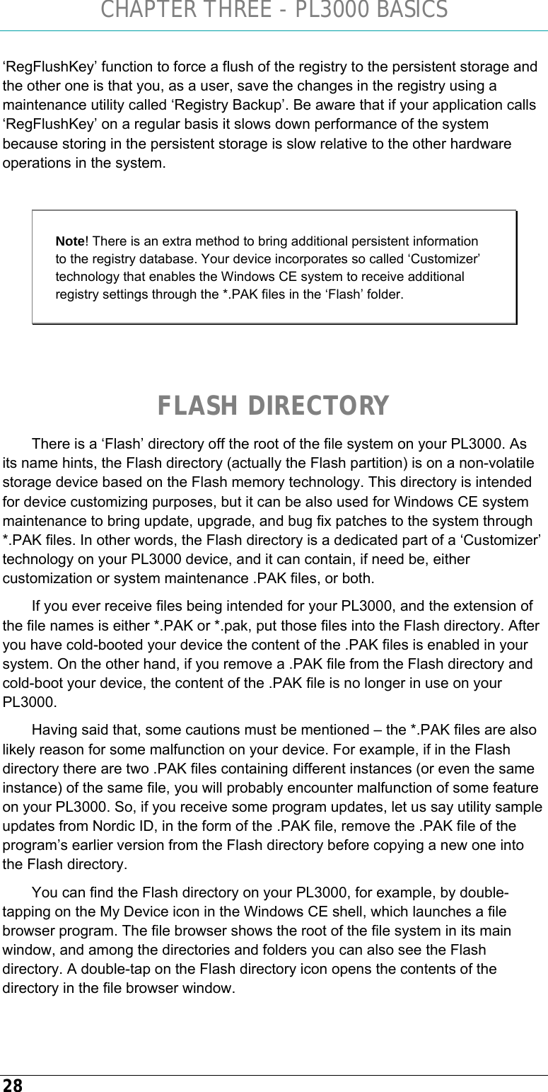 CHAPTER THREE - PL3000 BASICS 28 ‘RegFlushKey’ function to force a flush of the registry to the persistent storage and the other one is that you, as a user, save the changes in the registry using a maintenance utility called ‘Registry Backup’. Be aware that if your application calls ‘RegFlushKey’ on a regular basis it slows down performance of the system because storing in the persistent storage is slow relative to the other hardware operations in the system.  Note! There is an extra method to bring additional persistent information to the registry database. Your device incorporates so called ‘Customizer’ technology that enables the Windows CE system to receive additional registry settings through the *.PAK files in the ‘Flash’ folder.   FLASH DIRECTORY There is a ‘Flash’ directory off the root of the file system on your PL3000. As its name hints, the Flash directory (actually the Flash partition) is on a non-volatile storage device based on the Flash memory technology. This directory is intended for device customizing purposes, but it can be also used for Windows CE system maintenance to bring update, upgrade, and bug fix patches to the system through *.PAK files. In other words, the Flash directory is a dedicated part of a ‘Customizer’ technology on your PL3000 device, and it can contain, if need be, either customization or system maintenance .PAK files, or both. If you ever receive files being intended for your PL3000, and the extension of the file names is either *.PAK or *.pak, put those files into the Flash directory. After you have cold-booted your device the content of the .PAK files is enabled in your system. On the other hand, if you remove a .PAK file from the Flash directory and cold-boot your device, the content of the .PAK file is no longer in use on your PL3000. Having said that, some cautions must be mentioned – the *.PAK files are also likely reason for some malfunction on your device. For example, if in the Flash directory there are two .PAK files containing different instances (or even the same instance) of the same file, you will probably encounter malfunction of some feature on your PL3000. So, if you receive some program updates, let us say utility sample updates from Nordic ID, in the form of the .PAK file, remove the .PAK file of the program’s earlier version from the Flash directory before copying a new one into the Flash directory. You can find the Flash directory on your PL3000, for example, by double-tapping on the My Device icon in the Windows CE shell, which launches a file browser program. The file browser shows the root of the file system in its main window, and among the directories and folders you can also see the Flash directory. A double-tap on the Flash directory icon opens the contents of the directory in the file browser window.  