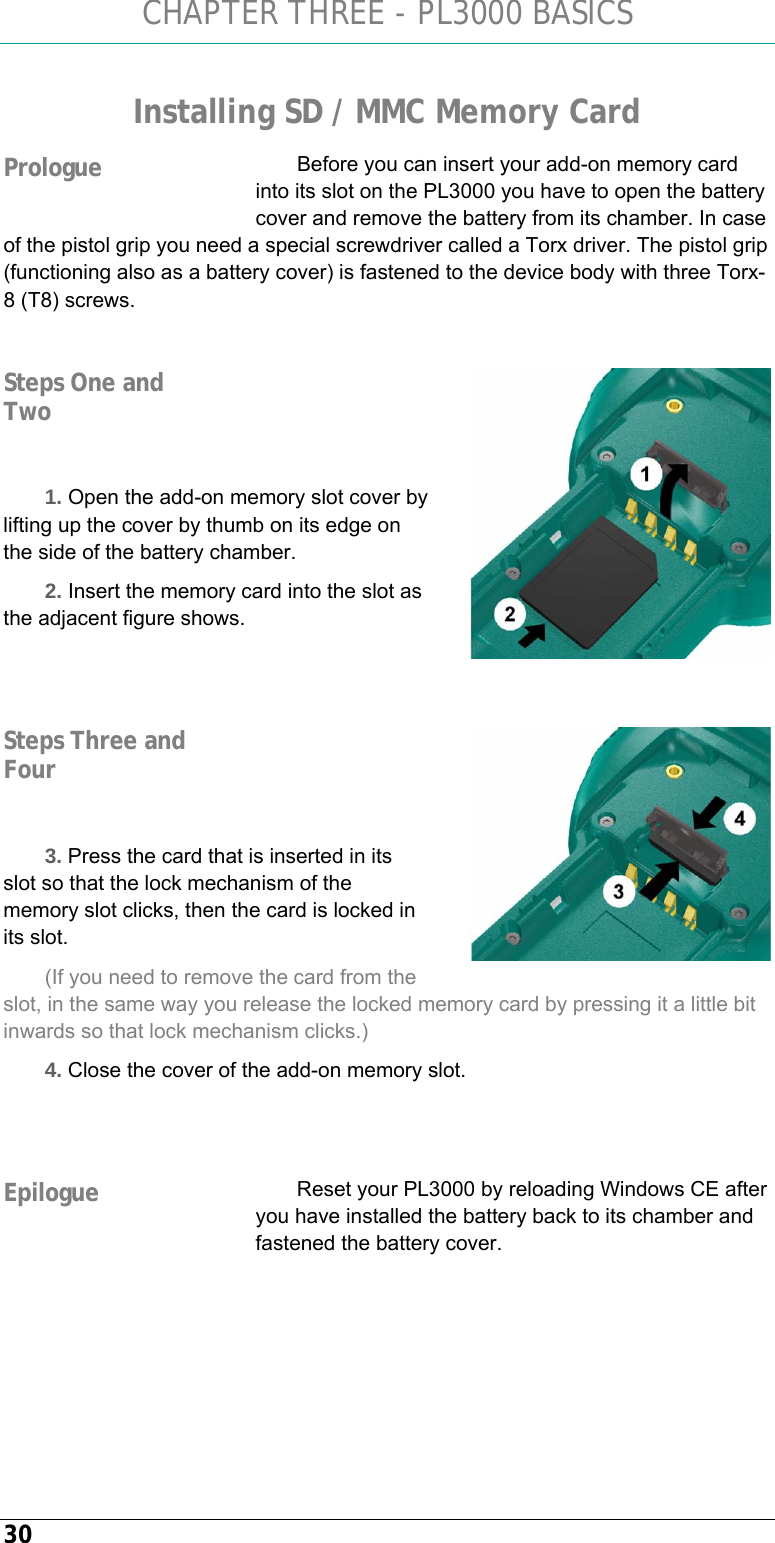 CHAPTER THREE - PL3000 BASICS 30 Installing SD / MMC Memory Card Before you can insert your add-on memory card into its slot on the PL3000 you have to open the battery cover and remove the battery from its chamber. In case of the pistol grip you need a special screwdriver called a Torx driver. The pistol grip (functioning also as a battery cover) is fastened to the device body with three Torx-8 (T8) screws.     1. Open the add-on memory slot cover by lifting up the cover by thumb on its edge on the side of the battery chamber. 2. Insert the memory card into the slot as the adjacent figure shows.        3. Press the card that is inserted in its slot so that the lock mechanism of the memory slot clicks, then the card is locked in its slot. (If you need to remove the card from the slot, in the same way you release the locked memory card by pressing it a little bit inwards so that lock mechanism clicks.) 4. Close the cover of the add-on memory slot.   Reset your PL3000 by reloading Windows CE after you have installed the battery back to its chamber and fastened the battery cover.   Prologue  Steps One and Two  Steps Three and Four Epilogue 