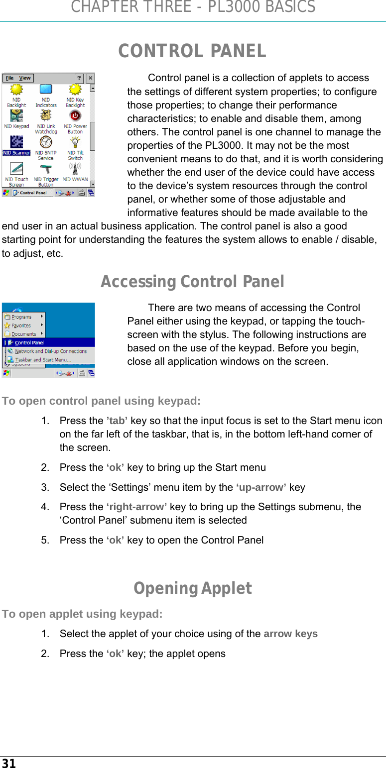 CHAPTER THREE - PL3000 BASICS 31 CONTROL PANEL Control panel is a collection of applets to access the settings of different system properties; to configure those properties; to change their performance characteristics; to enable and disable them, among others. The control panel is one channel to manage the properties of the PL3000. It may not be the most convenient means to do that, and it is worth considering whether the end user of the device could have access to the device’s system resources through the control panel, or whether some of those adjustable and informative features should be made available to the end user in an actual business application. The control panel is also a good starting point for understanding the features the system allows to enable / disable, to adjust, etc. Accessing Control Panel There are two means of accessing the Control Panel either using the keypad, or tapping the touch-screen with the stylus. The following instructions are based on the use of the keypad. Before you begin, close all application windows on the screen.  To open control panel using keypad: 1. Press the ’tab’ key so that the input focus is set to the Start menu icon on the far left of the taskbar, that is, in the bottom left-hand corner of the screen. 2. Press the ‘ok’ key to bring up the Start menu 3.  Select the ‘Settings’ menu item by the ‘up-arrow’ key 4. Press the ‘right-arrow’ key to bring up the Settings submenu, the ‘Control Panel’ submenu item is selected 5. Press the ‘ok’ key to open the Control Panel  Opening Applet To open applet using keypad: 1.  Select the applet of your choice using of the arrow keys 2. Press the ‘ok’ key; the applet opens    