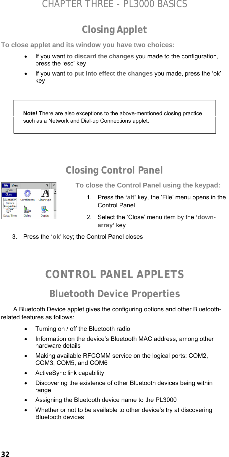 CHAPTER THREE - PL3000 BASICS 32 Closing Applet To close applet and its window you have two choices: •  If you want to discard the changes you made to the configuration, press the ‘esc’ key  •  If you want to put into effect the changes you made, press the ‘ok’ key  Note! There are also exceptions to the above-mentioned closing practice such as a Network and Dial-up Connections applet.   Closing Control Panel To close the Control Panel using the keypad: 1. Press the ‘alt’ key, the ‘File’ menu opens in the Control Panel   2.  Select the ‘Close’ menu item by the ‘down-array’ key 3. Press the ‘ok’ key; the Control Panel closes   CONTROL PANEL APPLETS Bluetooth Device Properties A Bluetooth Device applet gives the configuring options and other Bluetooth-related features as follows: •  Turning on / off the Bluetooth radio •  Information on the device’s Bluetooth MAC address, among other hardware details •  Making available RFCOMM service on the logical ports: COM2, COM3, COM5, and COM6 •  ActiveSync link capability •  Discovering the existence of other Bluetooth devices being within range •  Assigning the Bluetooth device name to the PL3000 •  Whether or not to be available to other device’s try at discovering Bluetooth devices  