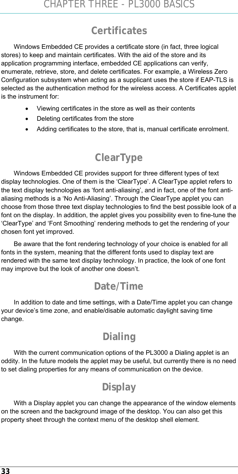 CHAPTER THREE - PL3000 BASICS 33 Certificates Windows Embedded CE provides a certificate store (in fact, three logical stores) to keep and maintain certificates. With the aid of the store and its application programming interface, embedded CE applications can verify, enumerate, retrieve, store, and delete certificates. For example, a Wireless Zero Configuration subsystem when acting as a supplicant uses the store if EAP-TLS is selected as the authentication method for the wireless access. A Certificates applet is the instrument for: •  Viewing certificates in the store as well as their contents •  Deleting certificates from the store •  Adding certificates to the store, that is, manual certificate enrolment.  ClearType Windows Embedded CE provides support for three different types of text display technologies. One of them is the ‘ClearType’. A ClearType applet refers to the text display technologies as ‘font anti-aliasing’, and in fact, one of the font anti-aliasing methods is a ‘No Anti-Aliasing’. Through the ClearType applet you can choose from those three text display technologies to find the best possible look of a font on the display. In addition, the applet gives you possibility even to fine-tune the ‘ClearType’ and ‘Font Smoothing’ rendering methods to get the rendering of your chosen font yet improved.  Be aware that the font rendering technology of your choice is enabled for all fonts in the system, meaning that the different fonts used to display text are rendered with the same text display technology. In practice, the look of one font may improve but the look of another one doesn’t. Date/Time In addition to date and time settings, with a Date/Time applet you can change your device’s time zone, and enable/disable automatic daylight saving time change. Dialing With the current communication options of the PL3000 a Dialing applet is an oddity. In the future models the applet may be useful, but currently there is no need to set dialing properties for any means of communication on the device. Display With a Display applet you can change the appearance of the window elements on the screen and the background image of the desktop. You can also get this property sheet through the context menu of the desktop shell element. 